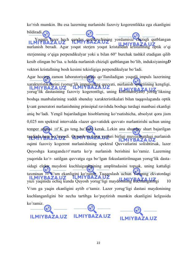  
22 
 
kо‘rish mumkin. Bu esa lazerning nurlanishi fazoviy kogerentlikka ega ekanligini 
bildiradi. 
Yoqutli lazer hech qanday qutblovchining yordamisiz chiziqli qutblangan 
nurlanish beradi. Agar yoqut sterjen yoqut kristalidan kristallning optik о‘qi 
sterjenning о‘qiga perpendikulyar yoki u bilan 60° burchak tashkil etadigan qilib 
kesib olingan bо‘lsa. u holda nurlanish chiziqli qutblangan bо‘lib, induksiyaningD 
vektori kristallning bosh kesimi tekisligiga perpendikulyar bо‘ladi. 
Agar hozirgi zamon laboratoriyalarida qо‘llaniladigan yoqutli impuls lazerining 
xarakteristikalarini (yorug‘lik impulsining quvvati, nurlanish spektrining kengligi, 
yorug‘lik dastasining fazoviy kogerentligi, uning kollimatsiyasi) yorug‘likning 
boshqa manbalarining xuddi shunday xarakteristikalari bilan taqqoslaganda optik 
kvant generatori nurlanishning prinsipial ravishda boshqa turdagi manbasi ekanligi 
aniq bо‘ladi. Yengil bajariladigan hisoblarning kо‘rsatishicha, absolyut qora jism 
0,025 nm spektral intervalda «lazer quvvatidek quvvat» nurlantirishi uchun uning 
temper aturasi 
8
10 K ga teng bо‘lishi kerak. Lekin ana shunday shart bajarilgan 
taqdirda ham bо‘lmaydi. Quyosh va lazer yuzlari birligi muvozanatdagi nurlanish 
oqimi fazoviy kogerent nurlanishining spektral Quvvatlarini solishtirsak, lazer 
Quyoshga karaganda
4
10 marta kо‘p nurlanish berishini ko’ramiz. Lazerning 
yuqorida kо‘r- satilgan quvvatga ega bо‘lgan fokuslantirilmagan yorug‘lik dasta- 
sidagi elektr maydoni kuchlaiganligining amplitudasini topsak, uning kattaligi 
taxminan 
4
10 V/sm ekanligini kо‘ramiz. Taqqoslash uchun Yernnng ekvatordagi 
yuzi yaqinida ochiq kunda Quyosh yorug‘ligi maydonining kuchlanganligi     10 
V/sm ga yaqin ekanligini aytib о‘tamiz. Lazer yorug‘ligi dastasi maydonining 
kuchlanganligini bir necha tartibga kо‘paytirish mumkin ekanligini kelgusida 
ko’ramiz. 
 
 
 
 
