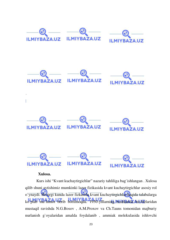  
23 
 
 
 
 
 
 
 
 
 
 
 
 
 
 
 
 
 
 
 
 
 
 
 
             Xulosa. 
  Kurs ishi “Kvant kuchaytirgichlar” nazariy tahliliga bag`ishlangan . Xulosa 
qilib shuni aytishimiz mumkinki lazer fizikasida kvant kuchaytirgichlar asosiy rol 
o`ynaydi. Hozirgi kunda lazer fizkasida kvant kuchaytirgichlar haqida talabalarga 
ko`plab ma`lumot berib borilmoqda. 1950-yillarning boshlarida bir-birlaridan 
mustaqil ravishda N.G.Bosov , A.M.Proxov va Ch.Tauns tomonidan majburiy 
nurlanish g`oyalaridan amalda foydalanib , ammiak molekulasida ishlovchi 
