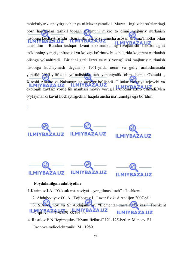  
24 
 
molekulyar kuchaytirgicchlar ya`ni Mazer yaratildi . Mazer – inglizcha so`zlaridagi 
bosh harflardan tashkil topgan mazmuni mikro to`lqinni majburiy nurlanish 
hisobiga kuchaytirishdir . Kurs ishimni yozginimcha asosan shu ma`lmotlar bilan 
tanishdim . Bundan tashqari kvant elektronikaning rivojlanishi elektromagnit 
to`lqinning yangi , infraqizil va ko`zga ko`rinuvchi sohalarida kogerent nurlanish 
olishga yo`naltiradi . Birinchi gazli lazer ya`ni ( yorug`likni majburiy nurlanish 
hisobiga kuchaytirish degani ) 1961-yilda neon va geliy aralashmasida 
yaratildi.2015-yilifizika yo`nalishida uch yaponiyalik olim Isamu Okasaki , 
Xiroshi Amono va Nakamuralar sazovor bo`lishdi. Olimlar energiya tejovchi va 
ekologik xavfsiz yorug`lik manbasi moviy yorug`lik diodini ixtiro qilishdi.Men 
o`ylaymanki kavnt kuchaytirgichlar haqida ancha ma`lumotga ega bo`ldim. 
 
 
 
 
 
 
 
 
 
 
 
        Foydalanilgan adabiyotlar 
  1.Karimov.I.A. “Yuksak ma`naviyat – yengilmas kuch” . Toshkent. 
 2. Abduboqiyev O`. A , Tojiboyev I , Lazer fizikasi.Andijon.2007-yil. 
 3. S.A.Azimov va Sh.Abdujamilov. “Elementar zarralar fizikasi” Toshkent  
“O`qituvchi” 1985.29-88-betlar. 
  4. Rasulov.E.N.Begimqulov “Kvant fizikasi” 121-125-betlar. Manaеv Е.I.    
 Osonova radioelеktroniki. M., 1989. 
