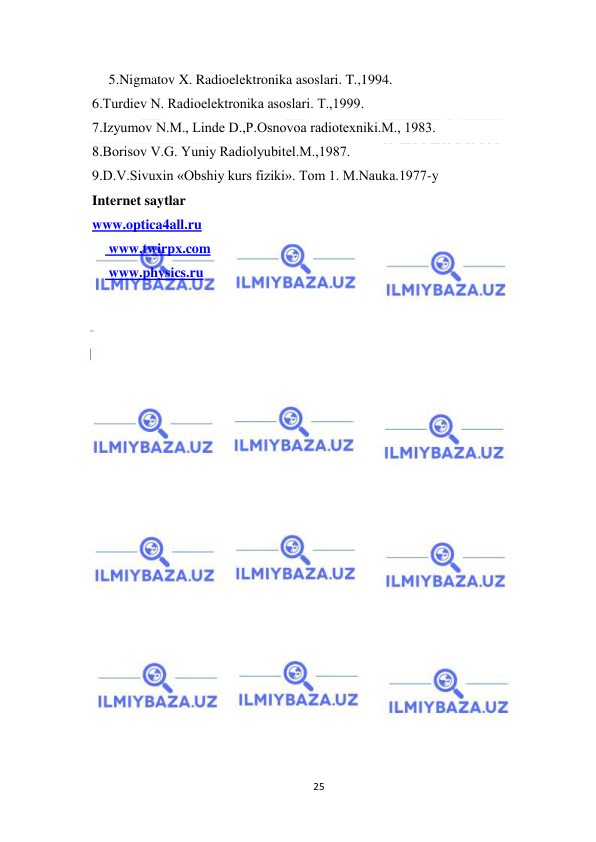  
25 
 
 5.Nigmatov X. Radioelеktronika asoslari. T.,1994. 
  6.Turdiеv N. Radioelеktronika asoslari. T.,1999. 
  7.Izyumov N.M., Lindе D.,P.Osnovoa radiotеxniki.M., 1983. 
  8.Borisov V.G. Yuniy Radiolyubitеl.M.,1987. 
  9.D.V.Sivuxin «Obshiy kurs fiziki». Tom 1. M.Nаukа.1977-y 
  Internet saytlar 
  www.optica4all.ru 
 www.twirpx.com 
 www.physics.ru 
 
 
