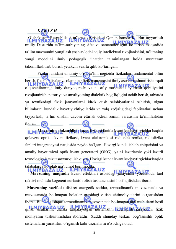  
3 
 
 
            K I R I S H 
   O‘zbekiston Respublikasi ta’lim to‘g‘risidagi Qonun hamda Kadrlar tayyorlash 
milliy Dasturida ta’lim-tarbiyaning sifat va samaradorligini ko‘tarish maqsadida 
ta’lim mazmunini yangilash yosh avlodni aqliy intellektual rivojlanishini, ta’limning 
yangi modelini ilmiy pedagogik jihatdan ta’minlangan holda muntazam 
takomillashtirib borish yetakchi vazifa qilib ko‘tarilgan.  
Fizika fanidani umumiy o‘rta ta’lim negizida fizikadan fundamental bilim 
berish, fizik hodisalar va olamning fizik manzarasini ilmiy asosda tushuntirish orqali 
o‘quvchilarning ilmiy dunyoqarashi va falsafiy mushohada yuritish qobiliyatini 
rivojlantirish, nazariya va amaliyotning dialektik bog‘liqligini ochib berish, tabiatda 
va texnikadagi fizik jarayonlarni idrok etish salohiyatlarini oshirish, olgan 
bilimlarini kundalik hayotiy ehtiyojlarida va xalq xo‘jaligidagi faoliyatlari uchun 
tayyorlash, ta’lim olishni davom ettirish uchun zamin yaratishni ta’minlashdan 
iborat. 
Mavzuning dolzarbligi: Lazer fizikasi fanida kvant kuchaytirgichlar haqida 
qolavers optika, kvant fizikasi, kvant elektronikasi radioelektronika, radiofizika 
fanlari integratsiyasi natijasida paydo bо‘lgan. Hozirgi kunda ishlab chiqarishni va 
amaliy hayotimizni optik kvant generatori (OKG), ya’ni lazerlarsiz yoki lazerli 
texnologiyalarsiz tasavvur qilish qiyin. Hozirgi kunda kvant kuchaytirgichlar haqida 
talabalarga ko`plab ma`lumot berilmoqda. 
Mavzuning maqsadi: kvant effektlari asosidagi jarayonlar yordamida faol 
(aktiv) muhitda kogerent nurlanish olish tushunchasini hosil qilishdan iborat  
  Mavzuning vazifasi: diskret energetik sathlar, termodinamik muvozanatda va 
muvozanatda bо‘lmagan holatlar orasidagi о‘tish ehtimoliyatlarini о‘rgatishdan 
iborat. Bundan tashqari termodinamik muvozanatda bо‘lmagan faol muhitlarni hosil 
qilish usullarini, ularda tarqalayotgan nurlanishni kuchayish jarayonini fizik 
mohiyatini tushuntirishdan iboratdir. Xuddi shunday teskari bog‘lanishli optik 
sistemalarni yaratishni о‘rganish kabi vazifalarni о‘z ichiga oladi 
