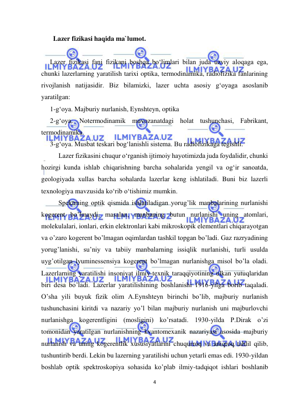  
4 
 
       Lazer fizikasi haqida ma`lumot. 
 
Lazer fizikasi fani fizikani boshqa bо‘limlari bilan juda uzviy aloqaga ega, 
chunki lazerlarning yaratilish tarixi optika, termodinamika, radiofizika fanlarining 
rivojlanish natijasidir. Biz bilamizki, lazer uchta asosiy g‘oyaga asoslanib 
yaratilgan: 
1-g‘oya. Majburiy nurlanish, Eynshteyn, optika 
2-g‘oya. Notermodinamik muvozanatdagi holat tushunchasi, Fabrikant, 
termodinamika. 
3-g‘oya. Musbat teskari bog‘lanishli sistema. Bu radiofizikaga tegishli. 
 
Lazer fizikasini chuqur о‘rganish ijtimoiy hayotimizda juda foydalidir, chunki 
hozirgi kunda ishlab chiqarishning barcha sohalarida yengil va og‘ir sanoatda, 
geologiyada xullas barcha sohalarda lazerlar keng ishlatiladi. Buni biz lazerli 
texnologiya mavzusida kо‘rib о‘tishimiz mumkin.  
 
Spektrning optik qismida ishlatiladigan yorug’lik manbalarining nurlanishi 
kogerent bo’lmaydi, masalan, manbaning butun nurlanishi uning atomlari, 
molekulalari, ionlari, erkin elektronlari kabi mikroskopik elementlari chiqarayotgan 
va o’zaro kogerent bo’lmagan oqimlardan tashkil topgan bo’ladi. Gaz razryadining 
yorug’lanishi, su’niy va tabiiy manbalarning issiqlik nurlanishi, turli usulda 
uyg’otilgan lyuminessensiya kogerent bo’lmagan nurlanishga misol bo’la oladi. 
Lazerlarning yaratilishi insoniyat ilmiy-texnik taraqqiyotining ulkan yutuqlaridan 
biri desa bo’ladi. Lazerlar yaratilishining boshlanishi 1916-yilga borib taqaladi. 
O’sha yili buyuk fizik olim A.Eynshteyn birinchi bo’lib, majburiy nurlanish 
tushunchasini kiritdi va nazariy yo’l bilan majburiy nurlanish uni majburlovchi 
nurlanishga kogerentligini (mosligini) ko’rsatadi. 1930-yilda P.Dirak o’zi 
tomonidan yaratilgan nurlanishning kvantomexanik nazariyasi asosida majburiy 
nurlanish va uning kogerentlik xususiyatlarini chuqurroq va aniqroq tahlil qilib, 
tushuntirib berdi. Lekin bu lazerning yaratilishi uchun yetarli emas edi. 1930-yildan 
boshlab optik spektroskopiya sohasida ko’plab ilmiy-tadqiqot ishlari boshlanib 
