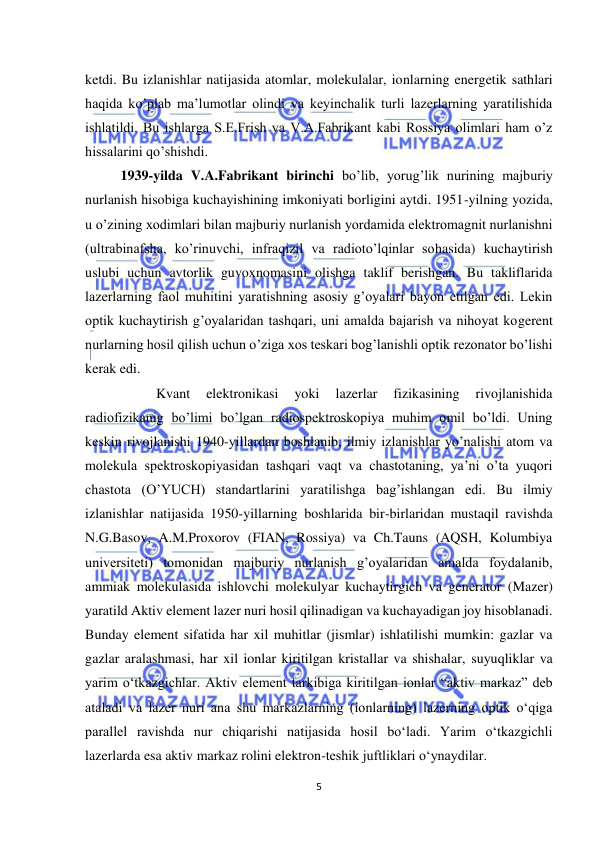  
5 
 
ketdi. Bu izlanishlar natijasida atomlar, molekulalar, ionlarning energetik sathlari 
haqida ko’plab ma’lumotlar olindi va keyinchalik turli lazerlarning yaratilishida 
ishlatildi. Bu ishlarga S.E.Frish va V.A.Fabrikant kabi Rossiya olimlari ham o’z 
hissalarini qo’shishdi. 
 
1939-yilda V.A.Fabrikant birinchi bo’lib, yorug’lik nurining majburiy 
nurlanish hisobiga kuchayishining imkoniyati borligini aytdi. 1951-yilning yozida, 
u o’zining xodimlari bilan majburiy nurlanish yordamida elektromagnit nurlanishni 
(ultrabinafsha, ko’rinuvchi, infraqizil va radioto’lqinlar sohasida) kuchaytirish 
uslubi uchun avtorlik guvoxnomasini olishga taklif berishgan. Bu takliflarida 
lazerlarning faol muhitini yaratishning asosiy g’oyalari bayon etilgan edi. Lekin 
optik kuchaytirish g’oyalaridan tashqari, uni amalda bajarish va nihoyat kogerent 
nurlarning hosil qilish uchun o’ziga xos teskari bog’lanishli optik rezonator bo’lishi 
kerak edi.  
 
Kvant 
elektronikasi 
yoki 
lazerlar 
fizikasining 
rivojlanishida 
radiofizikanig bo’limi bo’lgan radiospektroskopiya muhim omil bo’ldi. Uning 
keskin rivojlanishi 1940-yillardan boshlanib, ilmiy izlanishlar yo’nalishi atom va 
molekula spektroskopiyasidan tashqari vaqt va chastotaning, ya’ni o’ta yuqori 
chastota (O’YUCH) standartlarini yaratilishga bag’ishlangan edi. Bu ilmiy 
izlanishlar natijasida 1950-yillarning boshlarida bir-birlaridan mustaqil ravishda 
N.G.Basov, A.M.Proxorov (FIAN, Rossiya) va Ch.Tauns (AQSH, Kolumbiya 
universiteti) tomonidan majburiy nurlanish g’oyalaridan amalda foydalanib, 
ammiak molekulasida ishlovchi molekulyar kuchaytirgich va generator (Mazer) 
yaratild Aktiv element lazer nuri hosil qilinadigan va kuchayadigan joy hisoblanadi. 
Bunday element sifatida har xil muhitlar (jismlar) ishlatilishi mumkin: gazlar va 
gazlar aralashmasi, har xil ionlar kiritilgan kristallar va shishalar, suyuqliklar va 
yarim o‘tkazgichlar. Aktiv element tarkibiga kiritilgan ionlar “aktiv markaz” deb 
ataladi va lazer nuri ana shu markazlarning (ionlarning) lazerning optik o‘qiga 
parallel ravishda nur chiqarishi natijasida hosil bo‘ladi. Yarim o‘tkazgichli 
lazerlarda esa aktiv markaz rolini elektron-teshik juftliklari o‘ynaydilar.  
