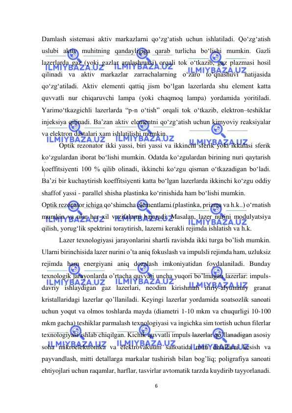  
6 
 
Damlash sistemasi aktiv markazlarni qo‘zg‘atish uchun ishlatiladi. Qo‘zg‘atish 
uslubi aktiv muhitning qandayligiga qarab turlicha bo‘lishi mumkin. Gazli 
lazerlarda gaz (yoki gazlar aralashmasi) orqali tok o‘tkazib, gaz plazmasi hosil 
qilinadi va aktiv markazlar zarrachalarning o‘zaro to‘qnashuvi natijasida 
qo‘zg‘atiladi. Aktiv elementi qattiq jism bo‘lgan lazerlarda shu element katta 
quvvatli nur chiqaruvchi lampa (yoki chaqmoq lampa) yordamida yoritiladi. 
Yarimo‘tkazgichli lazerlarda “p-n o‘tish” orqali tok o‘tkazib, elektron–teshiklar 
injeksiya qilinadi. Ba’zan aktiv elementni qo‘zg‘atish uchun kimyoviy reaksiyalar 
va elektron dastalari xam ishlatilishi mumkin. 
Optik rezonator ikki yassi, biri yassi va ikkinchi sferik yoki ikkalasi sferik 
ko‘zgulardan iborat bo‘lishi mumkin. Odatda ko‘zgulardan birining nuri qaytarish 
koeffitsiyenti 100 % qilib olinadi, ikkinchi ko‘zgu qisman o‘tkazadigan bo‘ladi. 
Ba’zi bir kuchaytirish koeffitsiyenti katta bo‘lgan lazerlarda ikkinchi ko‘zgu oddiy 
shaffof yassi - parallel shisha plastinka ko‘rinishida ham bo‘lishi mumkin.  
Optik rezonator ichiga qo‘shimcha elementlarni (plastinka, prizma va h.k..) o‘rnatish 
mumkin va ular har xil vazifalarni bajaradi. Masalan, lazer nurini modulyatsiya 
qilish, yorug‘lik spektrini toraytirish, lazerni kerakli rejimda ishlatish va h.k. 
Lazer texnologiyasi jarayonlarini shartli ravishda ikki turga bo’lish mumkin. 
Ularni birinchisida lazer nurini o’ta aniq fokuslash va impulsli rejimda ham, uzluksiz 
rejimda ham energiyani aniq dozalash imkoniyatidan foydalaniladi. Bunday 
texnologik jarayonlarda o’rtacha quvvati uncha yuqori bo’lmagan lazerlar: impuls-
davriy ishlaydigan gaz lazerlari, neodim kirishmali itiriy-alyuminiy granat 
kristallaridagi lazerlar qo’llaniladi. Keyingi lazerlar yordamida soatsozlik sanoati 
uchun yoqut va olmos toshlarda mayda (diametri 1-10 mkm va chuqurligi 10-100 
mkm gacha) teshiklar parmalash texnologiyasi va ingichka sim tortish uchun filerlar 
texnologiyasi ishlab chiqilgan. Kichik quvvatli impuls lazerlar qo’llanadigan asosiy 
soha mikroelektronika va elektrovakuum sanoatida mitti detallarni kesish va 
payvandlash, mitti detallarga markalar tushirish bilan bog’liq; poligrafiya sanoati 
ehtiyojlari uchun raqamlar, harflar, tasvirlar avtomatik tarzda kuydirib tayyorlanadi. 
