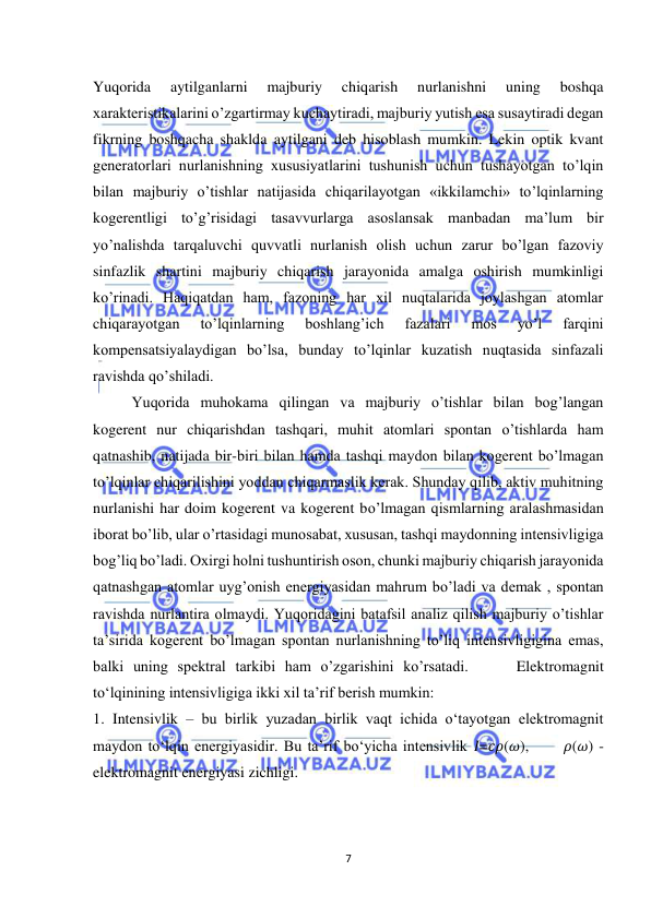  
7 
 
Yuqorida 
aytilganlarni 
majburiy 
chiqarish 
nurlanishni 
uning 
boshqa 
xarakteristikalarini o’zgartirmay kuchaytiradi, majburiy yutish esa susaytiradi degan 
fikrning boshqacha shaklda aytilgani deb hisoblash mumkin. Lekin optik kvant 
generatorlari nurlanishning xususiyatlarini tushunish uchun tushayotgan to’lqin 
bilan majburiy o’tishlar natijasida chiqarilayotgan «ikkilamchi» to’lqinlarning 
kogerentligi to’g’risidagi tasavvurlarga asoslansak manbadan ma’lum bir 
yo’nalishda tarqaluvchi quvvatli nurlanish olish uchun zarur bo’lgan fazoviy 
sinfazlik shartini majburiy chiqarish jarayonida amalga oshirish mumkinligi 
ko’rinadi. Haqiqatdan ham, fazoning har xil nuqtalarida joylashgan atomlar 
chiqarayotgan 
to’lqinlarning 
boshlang’ich 
fazalari 
mos 
yo’l 
farqini 
kompensatsiyalaydigan bo’lsa, bunday to’lqinlar kuzatish nuqtasida sinfazali 
ravishda qo’shiladi. 
 
Yuqorida muhokama qilingan va majburiy o’tishlar bilan bog’langan 
kogerent nur chiqarishdan tashqari, muhit atomlari spontan o’tishlarda ham 
qatnashib, natijada bir-biri bilan hamda tashqi maydon bilan kogerent bo’lmagan 
to’lqinlar chiqarilishini yoddan chiqarmaslik kerak. Shunday qilib, aktiv muhitning 
nurlanishi har doim kogerent va kogerent bo’lmagan qismlarning aralashmasidan 
iborat bo’lib, ular o’rtasidagi munosabat, xususan, tashqi maydonning intensivligiga 
bog’liq bo’ladi. Oxirgi holni tushuntirish oson, chunki majburiy chiqarish jarayonida 
qatnashgan atomlar uyg’onish energiyasidan mahrum bo’ladi va demak , spontan 
ravishda nurlantira olmaydi. Yuqoridagini batafsil analiz qilish majburiy o’tishlar 
ta’sirida kogerent bo’lmagan spontan nurlanishning to’liq intensivligigina emas, 
balki uning spektral tarkibi ham o’zgarishini ko’rsatadi.     Elektromagnit 
to‘lqinining intensivligiga ikki xil ta’rif berish mumkin:  
1. Intensivlik – bu birlik yuzadan birlik vaqt ichida o‘tayotgan elektromagnit 
maydon to‘lqin energiyasidir. Bu ta’rif bo‘yicha intensivlik 𝐼=𝑐𝜌(𝜔),      𝜌(𝜔) - 
elektromagnit energiyasi zichligi.  
