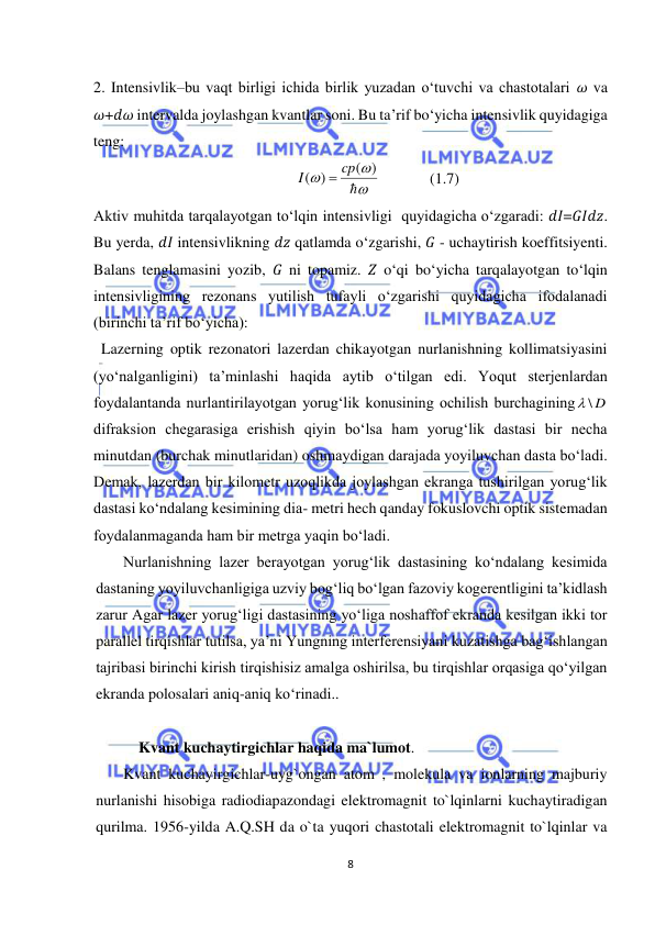  
8 
 
2. Intensivlik–bu vaqt birligi ichida birlik yuzadan o‘tuvchi va chastotalari 𝜔 va 
𝜔+𝑑𝜔 intervalda joylashgan kvantlar soni. Bu ta’rif bo‘yicha intensivlik quyidagiga 
teng:  
              




( )
( )
cp
I

             
(1.7) 
Aktiv muhitda tarqalayotgan to‘lqin intensivligi  quyidagicha o‘zgaradi: 𝑑𝐼=𝐺𝐼𝑑𝑧. 
Bu yerda, 𝑑𝐼 intensivlikning 𝑑𝑧 qatlamda o‘zgarishi, 𝐺 - uchaytirish koeffitsiyenti. 
Balans tenglamasini yozib, 𝐺 ni topamiz. 𝑍 o‘qi bo‘yicha tarqalayotgan to‘lqin 
intensivligining rezonans yutilish tufayli o‘zgarishi quyidagicha ifodalanadi 
(birinchi ta’rif bo‘yicha):  
  Lazerning optik rezonatori lazerdan chikayotgan nurlanishning kollimatsiyasini 
(yо‘nalganligini) ta’minlashi haqida aytib о‘tilgan edi. Yoqut sterjenlardan 
foydalantanda nurlantirilayotgan yorug‘lik konusining ochilish burchagining
\ D

difraksion chegarasiga erishish qiyin bо‘lsa ham yorug‘lik dastasi bir necha 
minutdan (burchak minutlaridan) oshmaydigan darajada yoyiluvchan dasta bо‘ladi. 
Demak, lazerdan bir kilometr uzoqlikda joylashgan ekranga tushirilgan yorug‘lik 
dastasi kо‘ndalang kesimining dia- metri hech qanday fokuslovchi optik sistemadan 
foydalanmaganda ham bir metrga yaqin bо‘ladi. 
Nurlanishning lazer berayotgan yorug‘lik dastasining kо‘ndalang kesimida 
dastaning yoyiluvchanligiga uzviy bog‘liq bо‘lgan fazoviy kogerentligini ta’kidlash 
zarur Agar lazer yorug‘ligi dastasining yо‘liga noshaffof ekranda kesilgan ikki tor 
parallel tirqishlar tutilsa, ya’ni Yungning interferensiyani kuzatishga bag‘ishlangan 
tajribasi birinchi kirish tirqishisiz amalga oshirilsa, bu tirqishlar orqasiga qо‘yilgan 
ekranda polosalari aniq-aniq kо‘rinadi.. 
 
    Kvant kuchaytirgichlar haqida ma`lumot. 
Kvant kuchayirgichlar-uyg`ongan atom , molekula va ionlarning majburiy 
nurlanishi hisobiga radiodiapazondagi elektromagnit to`lqinlarni kuchaytiradigan 
qurilma. 1956-yilda A.Q.SH da o`ta yuqori chastotali elektromagnit to`lqinlar va 
