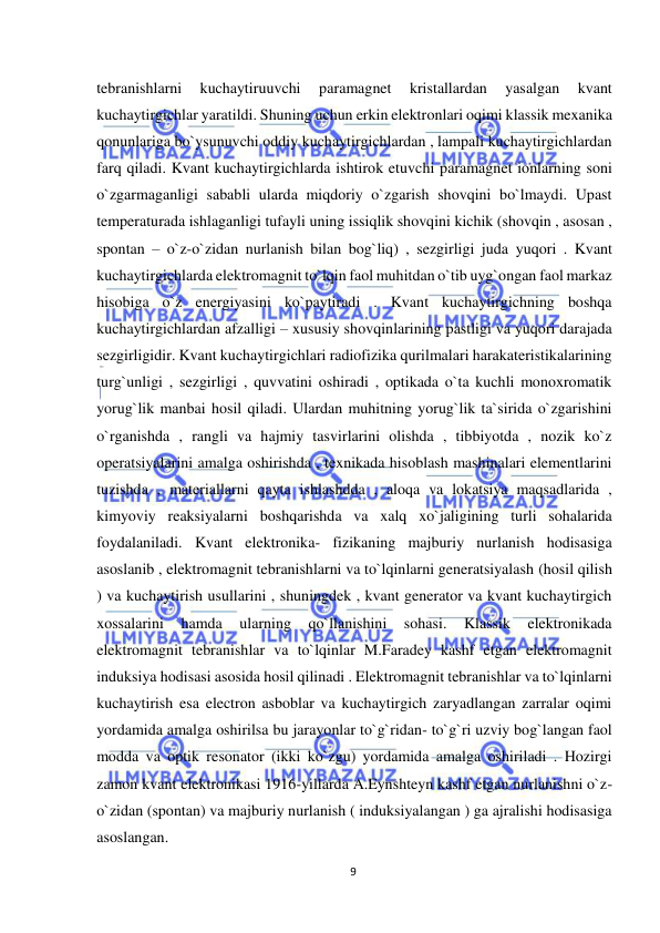  
9 
 
tebranishlarni 
kuchaytiruuvchi 
paramagnet 
kristallardan 
yasalgan 
kvant 
kuchaytirgichlar yaratildi. Shuning uchun erkin elektronlari oqimi klassik mexanika 
qonunlariga bo`ysunuvchi oddiy kuchaytirgichlardan , lampali kuchaytirgichlardan 
farq qiladi. Kvant kuchaytirgichlarda ishtirok etuvchi paramagnet ionlarning soni 
o`zgarmaganligi sababli ularda miqdoriy o`zgarish shovqini bo`lmaydi. Upast 
temperaturada ishlaganligi tufayli uning issiqlik shovqini kichik (shovqin , asosan , 
spontan – o`z-o`zidan nurlanish bilan bog`liq) , sezgirligi juda yuqori . Kvant 
kuchaytirgichlarda elektromagnit to`lqin faol muhitdan o`tib uyg`ongan faol markaz 
hisobiga o`z energiyasini ko`paytiradi . Kvant kuchaytirgichning boshqa 
kuchaytirgichlardan afzalligi – xususiy shovqinlarining pastligi va yuqori darajada 
sezgirligidir. Kvant kuchaytirgichlari radiofizika qurilmalari harakateristikalarining 
turg`unligi , sezgirligi , quvvatini oshiradi , optikada o`ta kuchli monoxromatik 
yorug`lik manbai hosil qiladi. Ulardan muhitning yorug`lik ta`sirida o`zgarishini 
o`rganishda , rangli va hajmiy tasvirlarini olishda , tibbiyotda , nozik ko`z 
operatsiyalarini amalga oshirishda , texnikada hisoblash mashinalari elementlarini 
tuzishda , materiallarni qayta ishlashdda , aloqa va lokatsiya maqsadlarida , 
kimyoviy reaksiyalarni boshqarishda va xalq xo`jaligining turli sohalarida 
foydalaniladi. Kvant elektronika- fizikaning majburiy nurlanish hodisasiga 
asoslanib , elektromagnit tebranishlarni va to`lqinlarni generatsiyalash (hosil qilish 
) va kuchaytirish usullarini , shuningdek , kvant generator va kvant kuchaytirgich 
xossalarini 
hamda 
ularning 
qo`llanishini 
sohasi. 
Klassik 
elektronikada 
elektromagnit tebranishlar va to`lqinlar M.Faradey kashf etgan elektromagnit 
induksiya hodisasi asosida hosil qilinadi . Elektromagnit tebranishlar va to`lqinlarni 
kuchaytirish esa electron asboblar va kuchaytirgich zaryadlangan zarralar oqimi 
yordamida amalga oshirilsa bu jarayonlar to`g`ridan- to`g`ri uzviy bog`langan faol 
modda va optik resonator (ikki ko`zgu) yordamida amalga oshiriladi . Hozirgi 
zamon kvant elektronikasi 1916-yillarda A.Eynshteyn kashf etgan nurlanishni o`z-
o`zidan (spontan) va majburiy nurlanish ( induksiyalangan ) ga ajralishi hodisasiga 
asoslangan. 
