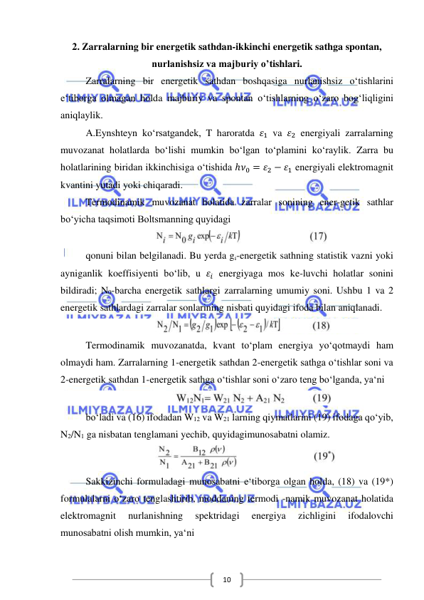  
 
10 
2. Zarralarning bir energetik sathdan-ikkinchi energetik sathga spontan, 
nurlanishsiz va majburiy o’tishlari. 
Zarralarning bir energetik sathdan boshqasiga nurlanishsiz o‘tishlarini 
e‘tiborga olmagan holda majburiy va spontan o‘tishlarning o‘zaro bog‘liqligini 
aniqlaylik. 
A.Eynshteyn ko‘rsatgandek, T haroratda 𝜀1 va 𝜀2 energiyali zarralarning 
muvozanat holatlarda bo‘lishi mumkin bo‘lgan to‘plamini ko‘raylik. Zarra bu 
holatlarining biridan ikkinchisiga o‘tishida ℎ𝜈0 = 𝜀2 − 𝜀1 energiyali elektromagnit 
kvantini yutadi yoki chiqaradi. 
Termodinamik muvozanat holatida zarralar sonining ener-getik sathlar 
bo‘yicha taqsimoti Boltsmanning quyidagi 
 
  
qonuni bilan belgilanadi. Bu yerda gi-energetik sathning statistik vazni yoki 
ayniganlik koeffisiyenti bo‘lib, u 𝜀𝑖 energiyaga mos ke-luvchi holatlar sonini 
bildiradi; N0-barcha energetik sathlargi zarralarning umumiy soni. Ushbu 1 va 2 
energetik sathlardagi zarralar sonlarining nisbati quyidagi ifoda bilan aniqlanadi.  
 
Termodinamik muvozanatda, kvant to‘plam energiya yo‘qotmaydi ham 
olmaydi ham. Zarralarning 1-energetik sathdan 2-energetik sathga o‘tishlar soni va 
2-energetik sathdan 1-energetik sathga o‘tishlar soni o‘zaro teng bo‘lganda, ya‘ni 
 
bo‘ladi va (16) ifodadan W12 va W21 larning qiymatlarini (19) ifodaga qo‘yib, 
N2/N1 ga nisbatan tenglamani yechib, quyidagimunosabatni olamiz. 
 
Sakkizinchi formuladagi munosabatni e‘tiborga olgan holda, (18) va (19*) 
formulalarni o‘zaro tenglashtirib, moddaning termodi -namik muvozanat holatida 
elektromagnit 
nurlanishning 
spektridagi 
energiya 
zichligini 
ifodalovchi 
munosabatni olish mumkin, ya‘ni 
