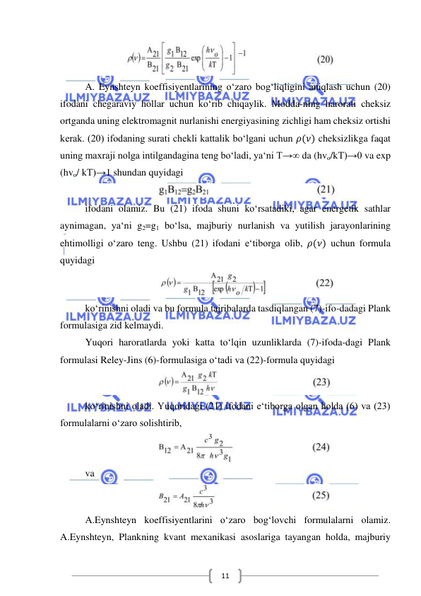  
 
11 
 
A. Eynshteyn koeffisiyentlarining o‘zaro bog‘liqligini aniqlash uchun (20) 
ifodani chegaraviy hollar uchun ko‘rib chiqaylik. Modda-ning harorati cheksiz 
ortganda uning elektromagnit nurlanishi energiyasining zichligi ham cheksiz ortishi 
kerak. (20) ifodaning surati chekli kattalik bo‘lgani uchun 𝜌(𝜈) cheksizlikga faqat 
uning maxraji nolga intilgandagina teng bo‘ladi, ya‘ni T→∞ da (hvo/kT)→0 va exp 
(hvo/ kT)→1 shundan quyidagi 
 
ifodani olamiz. Bu (21) ifoda shuni ko‘rsatadiki, agar energetik sathlar 
aynimagan, ya‘ni g2=g1 bo‘lsa, majburiy nurlanish va yutilish jarayonlarining 
ehtimolligi o‘zaro teng. Ushbu (21) ifodani e‘tiborga olib, 𝜌(𝜈) uchun formula 
quyidagi 
 
ko‘rinishni oladi va bu formula tajribalarda tasdiqlangan (7)-ifo-dadagi Plank 
formulasiga zid kelmaydi. 
Yuqori haroratlarda yoki katta to‘lqin uzunliklarda (7)-ifoda-dagi Plank 
formulasi Reley-Jins (6)-formulasiga o‘tadi va (22)-formula quyidagi 
 
ko‘rinishni oladi. Yuqoridagi (21) ifodani e‘tiborga olgan holda (6) va (23) 
formulalarni o‘zaro solishtirib, 
 
va 
 
A.Eynshteyn koeffisiyentlarini o‘zaro bog‘lovchi formulalarni olamiz. 
A.Eynshteyn, Plankning kvant mexanikasi asoslariga tayangan holda, majburiy 
