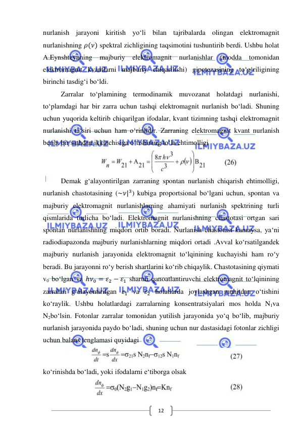  
 
12 
nurlanish jarayoni kiritish yo‘li bilan tajribalarda olingan elektromagnit 
nurlanishning 𝜌(𝜈) spektral zichligining taqsimotini tushuntirib berdi. Ushbu holat 
A.Eynshteynning majburiy elektromagnit nurlanishlar (modda tomonidan 
elektromagnit kvantlarni majburiy chiqarilishi) gipotezasining to‘g‘riligining 
birinchi tasdig‘i bo‘ldi. 
Zarralar to‘plamining termodinamik muvozanat holatdagi nurlanishi, 
to‘plamdagi har bir zarra uchun tashqi elektromagnit nurlanish bo‘ladi. Shuning 
uchun yuqorida keltirib chiqarilgan ifodalar, kvant tizimning tashqi elektromagnit 
nurlanishi ta‘siri uchun ham o‘rinlidir. Zarraning elektromagnit kvant nurlanish 
berib, bir sathdan ikkinchisiga o‘tishining to‘la ehtimolligi 
 
Demak g‘alayontirilgan zarraning spontan nurlanish chiqarish ehtimolligi, 
nurlanish chastotasining (~𝜈|3) kubiga proportsional bo‘lgani uchun, spontan va 
majburiy elektromagnit nurlanishlarning ahamiyati nurlanish spektrining turli 
qismlarida turlicha bo‘ladi. Elektromagnit nurlanishning chastotasi ortgan sari 
spontan nurlanishning miqdori ortib boradi. Nurlanish chastotasi kamaysa, ya‘ni 
radiodiapazonda majburiy nurlanishlarning miqdori ortadi .Avval ko‘rsatilgandek 
majburiy nurlanish jarayonida elektromagnit to‘lqinining kuchayishi ham ro‘y 
beradi. Bu jarayonni ro‘y berish shartlarini ko‘rib chiqaylik. Chastotasining qiymati 
v0 bo‘lgan va ℎ𝜈0 = 𝜀2 − 𝜀1 shartni qanoatlantiruvchi elektromagnit to‘lqinining 
zarralari g‘alayontirilgan 𝜀1 va 𝜀2 holatlarda joylashgan muhitdan o‘tishini 
ko‘raylik. Ushbu holatlardagi zarralarning konsentratsiyalari mos holda N1va 
N2bo‘lsin. Fotonlar zarralar tomonidan yutilish jarayonida yo‘q bo‘lib, majburiy 
nurlanish jarayonida paydo bo‘ladi, shuning uchun nur dastasidagi fotonlar zichligi 
uchun balans tenglamasi quyidagi  
ko‘rinishda bo‘ladi, yoki ifodalarni e‘tiborga olsak  
 
