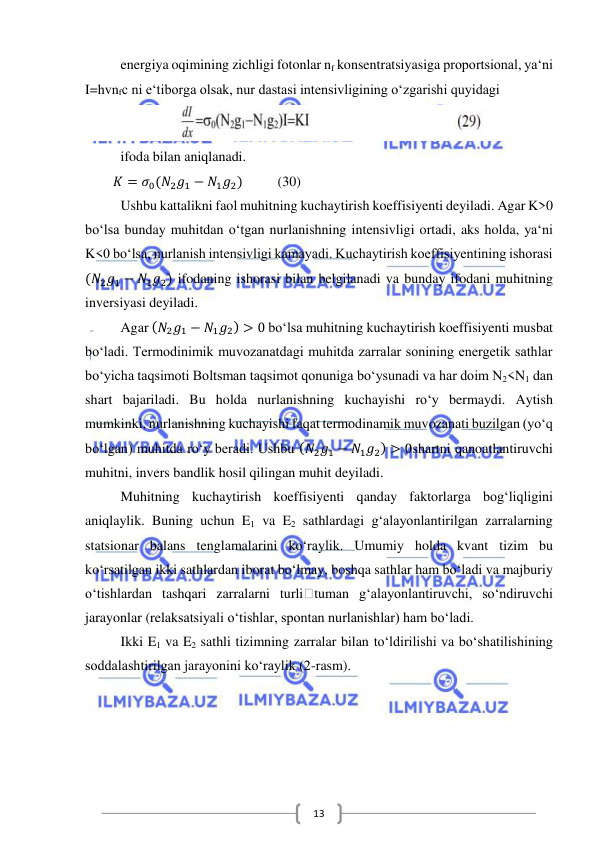  
 
13 
  
energiya oqimining zichligi fotonlar nf konsentratsiyasiga proportsional, ya‘ni 
I=hvnfc ni e‘tiborga olsak, nur dastasi intensivligining o‘zgarishi quyidagi  
 
ifoda bilan aniqlanadi. 
        𝐾 = 𝜎0(𝑁2𝑔1 − 𝑁1𝑔2)          (30) 
Ushbu kattalikni faol muhitning kuchaytirish koeffisiyenti deyiladi. Agar K>0 
bo‘lsa bunday muhitdan o‘tgan nurlanishning intensivligi ortadi, aks holda, ya‘ni 
K<0 bo‘lsa, nurlanish intensivligi kamayadi. Kuchaytirish koeffisiyentining ishorasi 
(𝑁2𝑔1 − 𝑁1𝑔2) ifodaning ishorasi bilan belgilanadi va bunday ifodani muhitning 
inversiyasi deyiladi. 
Agar (𝑁2𝑔1 − 𝑁1𝑔2) > 0 bo‘lsa muhitning kuchaytirish koeffisiyenti musbat 
bo‘ladi. Termodinimik muvozanatdagi muhitda zarralar sonining energetik sathlar 
bo‘yicha taqsimoti Boltsman taqsimot qonuniga bo‘ysunadi va har doim N2<N1 dan 
shart bajariladi. Bu holda nurlanishning kuchayishi ro‘y bermaydi. Aytish 
mumkinki, nurlanishning kuchayishi faqat termodinamik muvozanati buzilgan (yo‘q 
bo‘lgan) muhitda ro‘y beradi. Ushbu (𝑁2𝑔1 − 𝑁1𝑔2) > 0shartni qanoatlantiruvchi 
muhitni, invers bandlik hosil qilingan muhit deyiladi. 
Muhitning kuchaytirish koeffisiyenti qanday faktorlarga bog‘liqligini 
aniqlaylik. Buning uchun E1 va E2 sathlardagi g‘alayonlantirilgan zarralarning 
statsionar balans tenglamalarini ko‘raylik. Umumiy holda kvant tizim bu 
ko‘rsatilgan ikki sathlardan iborat bo‘lmay, boshqa sathlar ham bo‘ladi va majburiy 
o‘tishlardan tashqari zarralarni turli tuman g‘alayonlantiruvchi, so‘ndiruvchi 
jarayonlar (relaksatsiyali o‘tishlar, spontan nurlanishlar) ham bo‘ladi. 
Ikki E1 va E2 sathli tizimning zarralar bilan to‘ldirilishi va bo‘shatilishining 
soddalashtirilgan jarayonini ko‘raylik (2-rasm).  
