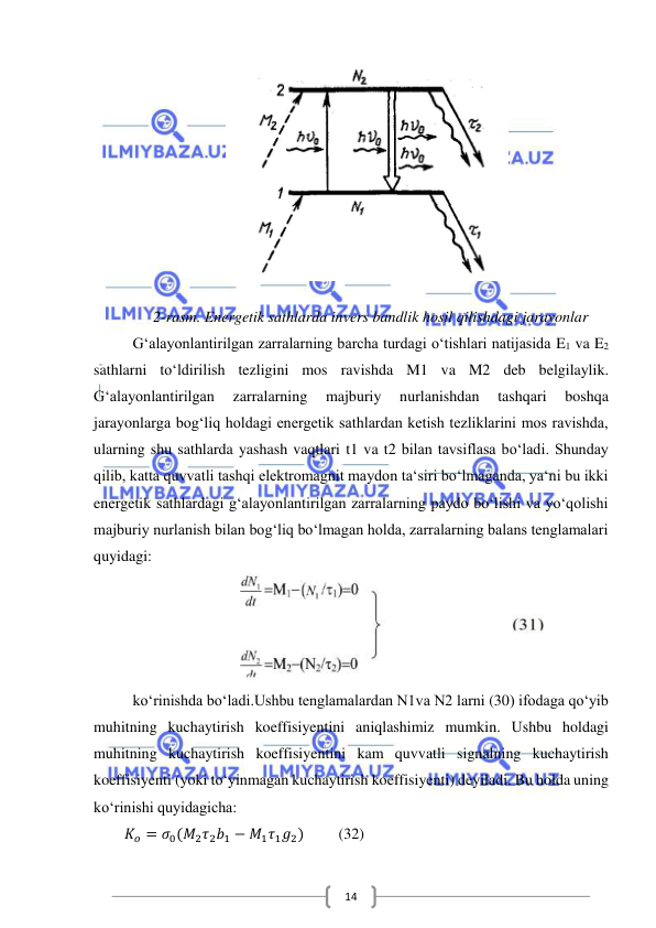  
 
14 
 
 
2-rasm. Energetik sathlarda invers bandlik hosil qilishdagi jarayonlar 
G‘alayonlantirilgan zarralarning barcha turdagi o‘tishlari natijasida E1 va E2 
sathlarni to‘ldirilish tezligini mos ravishda M1 va M2 deb belgilaylik. 
G‘alayonlantirilgan 
zarralarning 
majburiy 
nurlanishdan 
tashqari 
boshqa 
jarayonlarga bog‘liq holdagi energetik sathlardan ketish tezliklarini mos ravishda, 
ularning shu sathlarda yashash vaqtlari t1 va t2 bilan tavsiflasa bo‘ladi. Shunday 
qilib, katta quvvatli tashqi elektromagnit maydon ta‘siri bo‘lmaganda, ya‘ni bu ikki 
energetik sathlardagi g‘alayonlantirilgan zarralarning paydo bo‘lishi va yo‘qolishi 
majburiy nurlanish bilan bog‘liq bo‘lmagan holda, zarralarning balans tenglamalari 
quyidagi: 
 
ko‘rinishda bo‘ladi.Ushbu tenglamalardan N1va N2 larni (30) ifodaga qo‘yib 
muhitning kuchaytirish koeffisiyentini aniqlashimiz mumkin. Ushbu holdagi 
muhitning kuchaytirish koeffisiyentini kam quvvatli signalning kuchaytirish 
koeffisiyenti (yoki to‘yinmagan kuchaytirish koeffisiyenti) deyiladi. Bu holda uning 
ko‘rinishi quyidagicha: 
        𝐾𝑜 = 𝜎0(𝑀2𝜏2𝑏1 − 𝑀1𝜏1𝑔2)         (32) 
