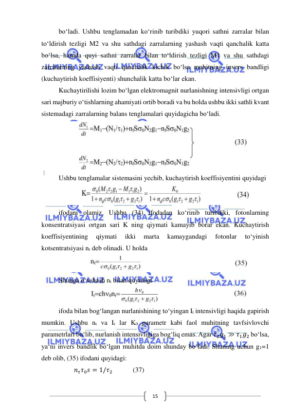  
 
15 
bo‘ladi. Ushbu tenglamadan ko‘rinib turibdiki yuqori sathni zarralar bilan 
to‘ldirish tezligi M2 va shu sathdagi zarralarning yashash vaqti qanchalik katta 
bo‘lsa, hamda quyi sathni zarralar bilan to‘ldirish tezligi M1 va shu sathdagi 
zarralarning yashash vaqti qanchalik kichik bo‘lsa muhitning invers bandligi 
(kuchaytirish koeffisiyenti) shunchalik katta bo‘lar ekan. 
Kuchaytirilishi lozim bo‘lgan elektromagnit nurlanishning intensivligi ortgan 
sari majburiy o‘tishlarning ahamiyati ortib boradi va bu holda ushbu ikki sathli kvant 
sistemadagi zarralarning balans tenglamalari quyidagicha bo‘ladi. 
 
Ushbu tenglamalar sistemasini yechib, kuchaytirish koeffisiyentini quyidagi 
 
ifodani olamiz. Ushbu (34) ifodadan ko‘rinib turibdiki, fotonlarning 
konsentratsiyasi ortgan sari K ning qiymati kamayib borar ekan. Kuchaytirish 
koeffisiyentining 
qiymati 
ikki 
marta 
kamaygandagi 
fotonlar 
to‘yinish 
kotsentratsiyasi nt deb olinadi. U holda 
 
Shunga o‘xshash nt bilan quyidagi 
 
ifoda bilan bog‘langan nurlanishining to‘yingan It intensivligi haqida gapirish 
mumkin. Ushbu nt va It lar K0 parametr kabi faol muhitning tavfsivlovchi 
parametrlari bo‘lib, nurlanish intensivligiga bog‘liq emas. Agar 𝜏2𝑔1 ≫ 𝜏1𝑔2 bo‘lsa, 
ya‘ni invers bandlik bo‘lgan muhitda doim shunday bo‘ladi. Shuning uchun g1=1 
deb olib, (35) ifodani quyidagi: 
         𝑛𝜏𝜏0𝑠 = 1/𝜏2            (37) 

