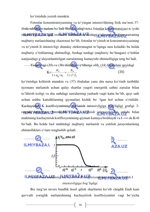  
 
16 
ko‘rinishda yozish mumkin. 
Fotonlar konsentratsiyasining va to‘yingan intensivlikning fizik ma‘nosi 37-
ifoda tahlilidan malum bo‘ladi Shu ifodadagi ntσ0s fotonlar konsentratsiyasi nt (yoki 
intensivligi It) bo‘lgan rezonans nurlanish ta‘siridagi g‘alayonlantirilgan zarraning 
majburiy nurlanishining chastotasi bo‘lib, fotonlar to‘yinish nt konsentratsiyasining 
va to‘yinish It intensivligi shunday elektromagnit to‘lqinga mos keladiki bu holda 
majburiy o‘tishlarning ehtimolligi, boshqa turdagi (majburiy bo‘lmagan) o‘tishlar 
natijasidagi g‘alayonlantirilgan zarralarning kamayishi ehtimolligiga teng bo‘ladi. 
Yuqoridagi (35) va (36) ifodalarni e‘tiborga olib, (34) formulani quyidagi 
 
ko‘rinishga keltirish mumkin va (37) ifodadan yana shu narsa ko‘rinib turibdiki 
rezonans nurlanish uchun qulay shartlar yuqori energetik sathni zarralar bilan 
to‘ldirish tezligi va shu sathdagi zarralarning yashash vaqti katta bo‘lib, quyi sath 
uchun ushbu kattaliklarning qiymatlari kichik bo ‘lgan hol uchun o‘rinlidir. 
Kuchaytirish K koeffisiyentining nurlanish intensivligiga bog‘liqligi grafigi 3-
rasmda keltirilgan. Intensivlik I ning, to‘yinish intensivligidan ortishi bilan 
muhitning kuchaytirish koeffisiyentining qiymati kamaya boshlaydi va I→∞ da K=0 
bo‘ladi. Bu holda faol muhitdagi majburiy nurlanish va yutilish jarayonlarining 
ehtimolliklari o‘zaro tenglashib qoladi.  
 
3-rasm. Faol muhitning kuchaytirish K koeffisiyentining tashqi nurlanish I 
intensivligiga bog‘liqligi. 
Biz turg‘un invers bandlik hosil qilish shartlarini ko‘rib chiqdik Endi kam 
quvvatli yoruglik nurlanishining kuchaytirish koeffisiyentini vaqt bo‘yicha 
