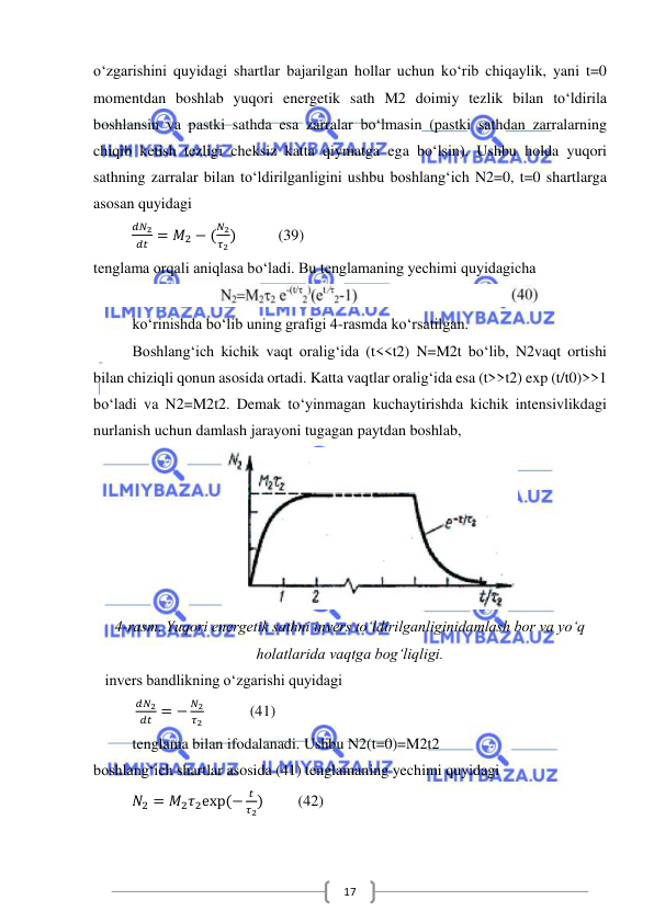  
 
17 
o‘zgarishini quyidagi shartlar bajarilgan hollar uchun ko‘rib chiqaylik, yani t=0 
momentdan boshlab yuqori energetik sath M2 doimiy tezlik bilan to‘ldirila 
boshlansin va pastki sathda esa zarralar bo‘lmasin (pastki sathdan zarralarning 
chiqib ketish tezligi cheksiz katta qiymatga ega bo‘lsin). Ushbu holda yuqori 
sathning zarralar bilan to‘ldirilganligini ushbu boshlang‘ich N2=0, t=0 shartlarga 
asosan quyidagi 
          
𝑑𝑁2
𝑑𝑡 = 𝑀2 − (
𝑁2
𝜏2)           (39) 
tenglama orqali aniqlasa bo‘ladi. Bu tenglamaning yechimi quyidagicha 
 
ko‘rinishda bo‘lib uning grafigi 4-rasmda ko‘rsatilgan.  
Boshlang‘ich kichik vaqt oralig‘ida (t<<t2) N=M2t bo‘lib, N2vaqt ortishi 
bilan chiziqli qonun asosida ortadi. Katta vaqtlar oralig‘ida esa (t>>t2) exp (t/t0)>>1 
bo‘ladi va N2=M2t2. Demak to‘yinmagan kuchaytirishda kichik intensivlikdagi 
nurlanish uchun damlash jarayoni tugagan paytdan boshlab, 
 
4-rasm. Yuqori energetik sathni invers to‘ldirilganliginidamlash bor va yo‘q 
holatlarida vaqtga bog‘liqligi.      
   invers bandlikning o‘zgarishi quyidagi 
           
𝑑𝑁2
𝑑𝑡 = −
𝑁2
𝜏2            (41) 
tenglama bilan ifodalanadi. Ushbu N2(t=0)=M2t2 
boshlang‘ich shartlar asosida (41) tenglamaning yechimi quyidagi 
          𝑁2 = 𝑀2𝜏2exp⁡(−
𝑡
𝜏2)         (42) 
