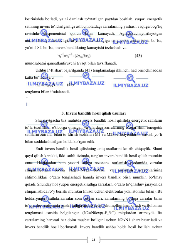  
 
18 
ko‘rinishda bo‘ladi, ya‘ni damlash to‘xtatilgan paytdan boshlab, yuqori energetik 
sathning invers to‘ldirilganligi ushbu holatdagi zarralarning yashash vaqtiga bog‘liq 
ravishda 
eksponentsial 
qonun 
bilan 
kamayadi. 
Agardakuchaytirilayotgan 
nurlanishning intensivligi, to‘yinish intensivligiga teng yoki undan katta bo‘lsa, 
ya‘ni I > It bo‘lsa, invers bandlikning kamayishi tezlashadi va  
 
munosabatni qanoatlantiruvchi tt vaqt bilan tavsiflanadi. 
Ushbu I>It shart bajarilganda (43) tenglamadagi ikkinchi had birinchihaddan 
katta bo‘ladi va u 
           𝜏1 ≅ 𝜏2𝐼𝑡/𝐼           (44) 
tenglama bilan ifodalanadi.  
 
 
3. Invers bandlik hosil qilish usullari 
Shu paytgacha biz muhitda invers bandlik hosil qilishda energetik sathlarni 
to‘la tuzilishini e‘tiborga olmagan va ulardagi zarralarning o‘zgarishini energetik 
sathlarni zarralar bilan to‘ldirish tezliklari M1 va M2koeffisiyentlarini kiritish yo‘li 
bilan soddalashtirilgan holda ko‘rgan edik. 
Endi invers bandlik hosil qilishning aniq usullarini ko‘rib chiqaylik. Shuni 
qayd qilish kerakki, ikki sathli tizimda, turg‘un invers bandlik hosil qilish mumkin 
emas. Haqiqatdan ham yuqori sathga rezonans nurlanish yordamida zarralar 
chiqarilayotgan bo‘lsa N2g1=N1g2 bo‘ladi va nurlanish jarayonlarining 
ehtimolliklari o‘zaro tenglashadi hamda invers bandlik olish mumkin bo‘lmay 
qoladi. Shunday hol yuqori energetik sathga zarralarni o‘zaro to‘qnashuv jarayonida 
chiqarilishida ro‘y berishi mumkin (misol uchun elektronlar yoki atomlar bilan). Bu 
holda yuqori sathda zarralar soni ortgan sari, zarralarning boshqa zarralar bilan 
to‘qnashuv natijasida pastki sathga tushib ketish ehtimolligi ham ortadi va Boltsman 
tenglamasi asosida belgilangan (N2=N0exp(-E2/kT) miqdordan ortmaydi. Bu 
zarralarning harorati har doim musbat bo‘lgani uchun N2<N1 shart bajariladi va 
invers bandlik hosil bo‘lmaydi. Invers bandlik ushbu holda hosil bo‘lishi uchun 
