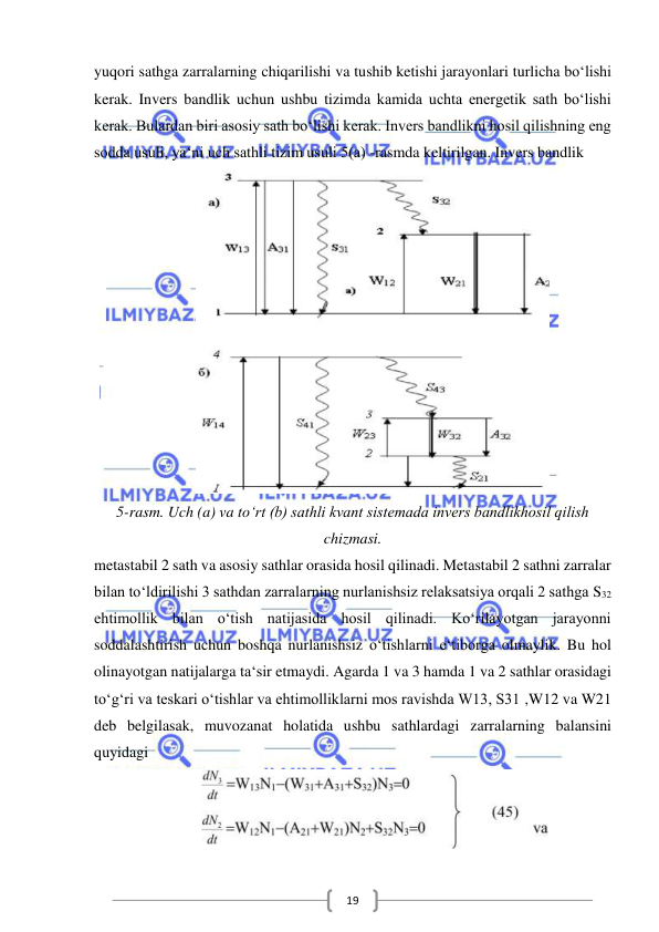  
 
19 
yuqori sathga zarralarning chiqarilishi va tushib ketishi jarayonlari turlicha bo‘lishi 
kerak. Invers bandlik uchun ushbu tizimda kamida uchta energetik sath bo‘lishi 
kerak. Bulardan biri asosiy sath bo‘lishi kerak. Invers bandlikni hosil qilishning eng 
sodda usuli, ya‘ni uch sathli tizim usuli 5(a) -rasmda keltirilgan. Invers bandlik  
 
5-rasm. Uch (a) va to‘rt (b) sathli kvant sistemada invers bandlikhosil qilish 
chizmasi. 
metastabil 2 sath va asosiy sathlar orasida hosil qilinadi. Metastabil 2 sathni zarralar 
bilan to‘ldirilishi 3 sathdan zarralarning nurlanishsiz relaksatsiya orqali 2 sathga S32 
ehtimollik bilan o‘tish natijasida hosil qilinadi. Ko‘rilayotgan jarayonni 
soddalashtirish uchun boshqa nurlanishsiz o‘tishlarni e‘tiborga olmaylik. Bu hol 
olinayotgan natijalarga ta‘sir etmaydi. Agarda 1 va 3 hamda 1 va 2 sathlar orasidagi 
to‘g‘ri va teskari o‘tishlar va ehtimolliklarni mos ravishda W13, S31 ,W12 va W21 
deb belgilasak, muvozanat holatida ushbu sathlardagi zarralarning balansini 
quyidagi  
 
