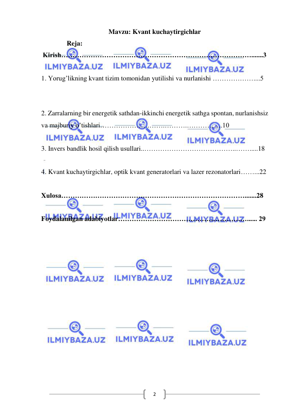  
 
2 
Mavzu: Kvant kuchaytirgichlar 
               Reja: 
Kirish………………………………………………………………………….......3 
 
1. Yorug’likning kvant tizim tomonidan yutilishi va nurlanishi ………………....5 
 
 
2. Zarralarning bir energetik sathdan-ikkinchi energetik sathga spontan, nurlanishsiz 
va majburiy o’tishlari………………….…….……….…………….10 
 
3. Invers bandlik hosil qilish usullari..…………………………………..…….....18 
 
4. Kvant kuchaytirgichlar, optik kvant generatorlari va lazer rezonatorlari……...22 
 
Xulosa……………………………………………………………………….......28 
 
Foydalanilgan adabiyotlar…………………………………………………...... 29 
 
 
 
 
 
 
 
 
 
 
 
 
 
