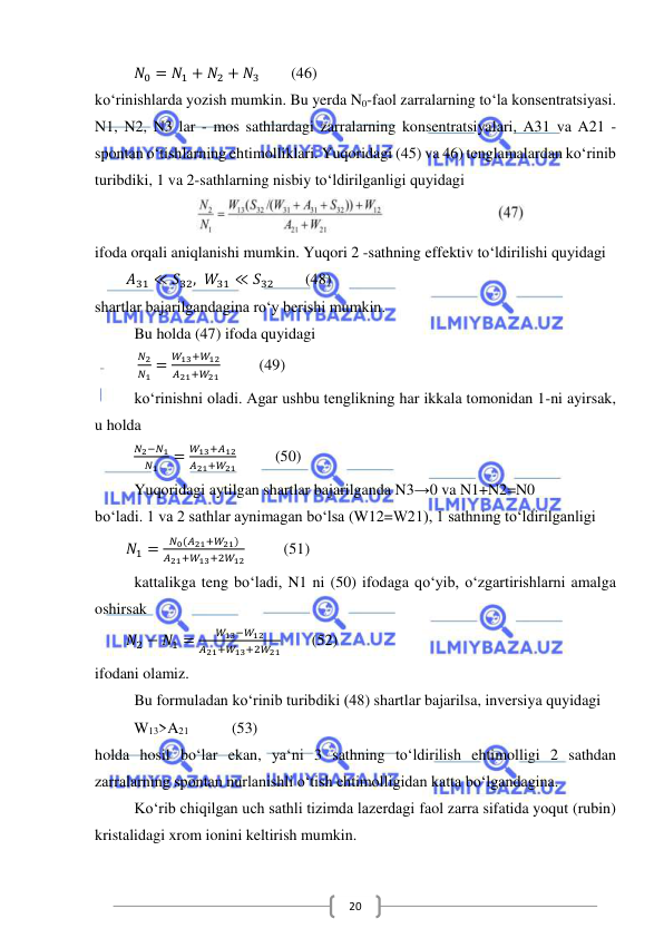  
 
20 
          𝑁0 = 𝑁1 + 𝑁2 + 𝑁3        (46) 
ko‘rinishlarda yozish mumkin. Bu yerda N0-faol zarralarning to‘la konsentratsiyasi. 
N1, N2, N3 lar - mos sathlardagi zarralarning konsentratsiyalari, A31 va A21 - 
spontan o‘tishlarning ehtimolliklari. Yuqoridagi (45) va 46) tenglamalardan ko‘rinib 
turibdiki, 1 va 2-sathlarning nisbiy to‘ldirilganligi quyidagi 
 
ifoda orqali aniqlanishi mumkin. Yuqori 2 -sathning effektiv to‘ldirilishi quyidagi 
        𝐴31 ≪ 𝑆32, 𝑊31 ≪ 𝑆32        (48) 
shartlar bajarilgandagina ro‘y berishi mumkin. 
Bu holda (47) ifoda quyidagi 
           
𝑁2
𝑁1 =
𝑊13+𝑊12
𝐴21+𝑊21          (49) 
ko‘rinishni oladi. Agar ushbu tenglikning har ikkala tomonidan 1-ni ayirsak, 
u holda 
          
𝑁2−𝑁1
𝑁1
=
𝑊13+𝐴12
𝐴21+𝑊21          (50) 
Yuqoridagi aytilgan shartlar bajarilganda N3→0 va N1+N2=N0  
bo‘ladi. 1 va 2 sathlar aynimagan bo‘lsa (W12=W21), 1 sathning to‘ldirilganligi  
        𝑁1 =
𝑁0(𝐴21+𝑊21)
𝐴21+𝑊13+2𝑊12          (51) 
kattalikga teng bo‘ladi, N1 ni (50) ifodaga qo‘yib, o‘zgartirishlarni amalga 
oshirsak 
        𝑁2 − 𝑁1 =
𝑊13−𝑊12
𝐴21+𝑊13+2𝑊21        (52) 
ifodani olamiz. 
Bu formuladan ko‘rinib turibdiki (48) shartlar bajarilsa, inversiya quyidagi  
          W13>A21           (53)  
holda hosil bo‘lar ekan, ya‘ni 3 sathning to‘ldirilish ehtimolligi 2 sathdan 
zarralarning spontan nurlanishli o‘tish ehtimolligidan katta bo‘lgandagina. 
Ko‘rib chiqilgan uch sathli tizimda lazerdagi faol zarra sifatida yoqut (rubin) 
kristalidagi xrom ionini keltirish mumkin. 
