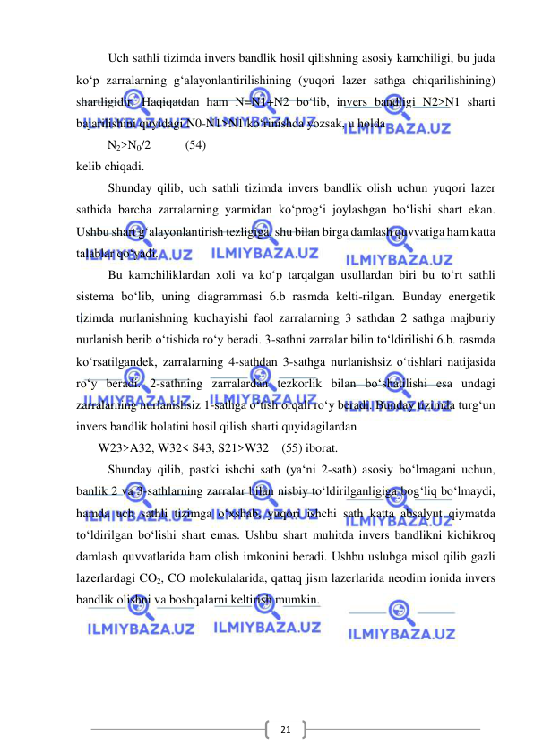  
 
21 
Uch sathli tizimda invers bandlik hosil qilishning asosiy kamchiligi, bu juda 
ko‘p zarralarning g‘alayonlantirilishining (yuqori lazer sathga chiqarilishining) 
shartligidir. Haqiqatdan ham N=N1+N2 bo‘lib, invers bandligi N2>N1 sharti 
bajarilishini quyidagi N0-N1>N1 ko‘rinishda yozsak, u holda 
          N2>N0/2           (54) 
kelib chiqadi. 
Shunday qilib, uch sathli tizimda invers bandlik olish uchun yuqori lazer 
sathida barcha zarralarning yarmidan ko‘prog‘i joylashgan bo‘lishi shart ekan. 
Ushbu shart g‘alayonlantirish tezligiga, shu bilan birga damlash quvvatiga ham katta 
talablar qo‘yadi. 
Bu kamchiliklardan xoli va ko‘p tarqalgan usullardan biri bu to‘rt sathli 
sistema bo‘lib, uning diagrammasi 6.b rasmda kelti-rilgan. Bunday energetik 
tizimda nurlanishning kuchayishi faol zarralarning 3 sathdan 2 sathga majburiy 
nurlanish berib o‘tishida ro‘y beradi. 3-sathni zarralar bilin to‘ldirilishi 6.b. rasmda 
ko‘rsatilgandek, zarralarning 4-sathdan 3-sathga nurlanishsiz o‘tishlari natijasida 
ro‘y beradi. 2-sathning zarralardan tezkorlik bilan bo‘shatilishi esa undagi 
zarralarning nurlanishsiz 1-sathga o‘tish orqali ro‘y beradi. Bunday tizimda turg‘un 
invers bandlik holatini hosil qilish sharti quyidagilardan 
       W23>A32, W32< S43, S21>W32    (55) iborat. 
Shunday qilib, pastki ishchi sath (ya‘ni 2-sath) asosiy bo‘lmagani uchun, 
banlik 2 va 3-sathlarning zarralar bilan nisbiy to‘ldirilganligiga bog‘liq bo‘lmaydi, 
hamda uch sathli tizimga o‘xshab, yuqori ishchi sath katta absalyut qiymatda 
to‘ldirilgan bo‘lishi shart emas. Ushbu shart muhitda invers bandlikni kichikroq 
damlash quvvatlarida ham olish imkonini beradi. Ushbu uslubga misol qilib gazli 
lazerlardagi CO2, CO molekulalarida, qattaq jism lazerlarida neodim ionida invers 
bandlik olishni va boshqalarni keltirish mumkin. 
 
 
 
 
