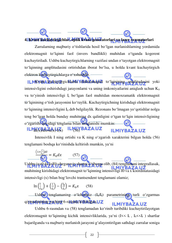  
 
22 
 
 
 
4. Kvant kuchaytirgichlar, optik kvant generatorlari va lazer rezonatorlari 
Zarralarning majburiy o‘tishlarida hosil bo‘lgan nurlanishlarning yordamida 
elektromagnit to‘lqinni faol (invers bandlikli) muhitdan o‘tganda kogerent 
kuchaytiriladi. Ushbu kuchaytirgichlarning vazifasi undan o‘tayotgan elektromagnit 
to‘lqinning amplitudasini ortirishdan iborat bo‘lsa, u holda kvant kuchaytirgich 
elektron kuchaytirgichlarga o‘xshashdir. 
Kvant kuchaytirgichlarda elektromagnit to‘lqinining amplitudasini yoki 
intensivligini oshirishdagi jarayonlarni va uning imkoniyatlarini aniqlash uchun K0 
va to‘yinish intensivligi It bo‘lgan faol muhitdan monoxramatik elektromagnit 
to‘lqinining o‘tish jarayonini ko‘raylik. Kuchaytirgichning kirishdagi elektromagnit 
to‘lqinning intensivligini I0 deb belgilaylik. Rezonans bo‘lmagan yo‘qotishlar nolga 
teng bo‘lgan holda bunday muhitning dx qalinligini o‘tgan to‘lqin intensivligining 
o‘zgarishi quyidagi tenglama bilan aniqlanishi mumkin: 
         dI(x)/dx=k(x) I(x)          (56) 
Intensivlik I ning ortishi va K ning o‘zgarish xarakterini bilgan holda (56) 
tenglamani boshqa ko‘rinishda keltirish mumkin, ya‘ni 
           
(1+ 𝐼
𝐼𝑡)𝑑𝐼
𝐼𝑡
= 𝐾0𝑑𝑥⁡          (57) 
Ushbu (x=0 da I=I0) chegaraviy shartni e‘tiborga olib, (84) tenglamani integrallasak, 
muhitning kirishidagi elektromagnit to‘lqinning intensivligi I0 va x koordinatasidagi 
intensivligi (x) bilan bog‘lovchi trantsendent tenglamani olamiz; 
         ln (
𝐼
𝐼𝑜) + (
𝐼
𝐼𝑡) − (
𝐼0
𝐼𝑡) = 𝐾0𝑥       (58) 
Ushbu tenglamaning o‘lchamsiz (I0/It) parametrining turli o‘zgarmas 
qiymatlarining yechimi 6-rasmda keltirilgan. 
Ushbu 6-rasmdan va (58) tenglamadan ko‘rinib turibdiki kuchaytirilayotgan 
elektromagnit to‘lqinning kichik intensivliklarida, ya‘ni (I<< It , I0<<It ) shartlar 
bajarilganda va majburiy nurlanish jarayoni g‘alayontirilgan sathdagi zarralar soniga 
