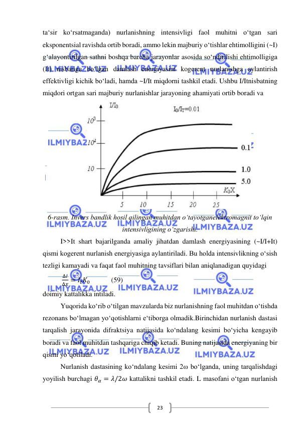  
 
23 
ta‘sir ko‘rsatmaganda) nurlanishning intensivligi faol muhitni o‘tgan sari 
eksponentsial ravishda ortib boradi, ammo lekin majburiy o‘tishlar ehtimolligini (~I) 
g‘alayontirilgan sathni boshqa barcha jarayonlar asosida so‘ndirilishi ehtimolligiga 
(It) nisbatiga bo‘lgan damlash energiyasini kogerent nurlanishga aylantirish 
effektivligi kichik bo‘ladi, hamda ~I/It miqdorni tashkil etadi. Ushbu I/Itnisbatning 
miqdori ortgan sari majburiy nurlanishlar jarayoning ahamiyati ortib boradi va 
 
6-rasm. Invers bandlik hosil qilingan muhitdan o‘tayotganelektromagnit to‘lqin 
intensivligining o‘zgarishi. 
I>>It shart bajarilganda amaliy jihatdan damlash energiyasining (~I/I+It) 
qismi kogerent nurlanish energiyasiga aylantiriladi. Bu holda intensivlikning o‘sish 
tezligi kamayadi va faqat faol muhitning tavsiflari bilan aniqlanadigan quyidagi 
           
Δ𝐼
Δ𝑥 = 𝐼𝑡𝐾0            (59) 
doimiy kattalikka intiladi. 
Yuqorida ko‘rib o‘tilgan mavzularda biz nurlanishning faol muhitdan o‘tishda 
rezonans bo‘lmagan yo‘qotishlarni e‘tiborga olmadik.Birinchidan nurlanish dastasi 
tarqalish jarayonida difraktsiya natijasida ko‘ndalang kesimi bo‘yicha kengayib 
boradi va faol muhitdan tashqariga chiqib ketadi. Buning natijasida energiyaning bir 
qismi yo‘qotiladi. 
Nurlanish dastasining ko‘ndalang kesimi 2ω bo‘lganda, uning tarqalishdagi 
yoyilish burchagi 𝜃𝛼 = 𝜆/2𝜔 kattalikni tashkil etadi. L masofani o‘tgan nurlanish 
