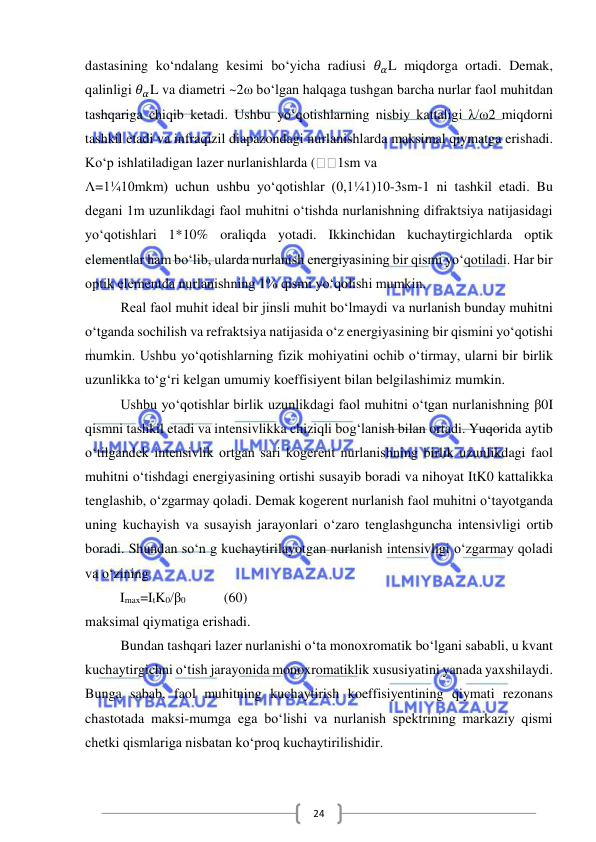  
 
24 
dastasining ko‘ndalang kesimi bo‘yicha radiusi 𝜃𝛼L miqdorga ortadi. Demak, 
qalinligi 𝜃𝛼L va diametri ~2ω bo‘lgan halqaga tushgan barcha nurlar faol muhitdan 
tashqariga chiqib ketadi. Ushbu yo‘qotishlarning nisbiy kattaligi λ/ω2 miqdorni 
tashkil etadi va infraqizil diapazondagi nurlanishlarda maksimal qiymatga erishadi. 
Ko‘p ishlatiladigan lazer nurlanishlarda (
1sm va  
Λ=1¼10mkm) uchun ushbu yo‘qotishlar (0,1¼1)10-3sm-1 ni tashkil etadi. Bu 
degani 1m uzunlikdagi faol muhitni o‘tishda nurlanishning difraktsiya natijasidagi 
yo‘qotishlari 1*10% oraliqda yotadi. Ikkinchidan kuchaytirgichlarda optik 
elementlar ham bo‘lib, ularda nurlanish energiyasining bir qismi yo‘qotiladi. Har bir 
optik elementda nurlanishning 1% qismi yo‘qolishi mumkin.  
Real faol muhit ideal bir jinsli muhit bo‘lmaydi va nurlanish bunday muhitni 
o‘tganda sochilish va refraktsiya natijasida o‘z energiyasining bir qismini yo‘qotishi 
mumkin. Ushbu yo‘qotishlarning fizik mohiyatini ochib o‘tirmay, ularni bir birlik 
uzunlikka to‘g‘ri kelgan umumiy koeffisiyent bilan belgilashimiz mumkin. 
Ushbu yo‘qotishlar birlik uzunlikdagi faol muhitni o‘tgan nurlanishning β0I 
qismni tashkil etadi va intensivlikka chiziqli bog‘lanish bilan ortadi. Yuqorida aytib 
o‘tilgandek intensivlik ortgan sari kogerent nurlanishning birlik uzunlikdagi faol 
muhitni o‘tishdagi energiyasining ortishi susayib boradi va nihoyat ItK0 kattalikka 
tenglashib, o‘zgarmay qoladi. Demak kogerent nurlanish faol muhitni o‘tayotganda 
uning kuchayish va susayish jarayonlari o‘zaro tenglashguncha intensivligi ortib 
boradi. Shundan so‘n g kuchaytirilayotgan nurlanish intensivligi o‘zgarmay qoladi 
va o‘zining 
          Imax=ItK0/β0           (60) 
maksimal qiymatiga erishadi.  
Bundan tashqari lazer nurlanishi o‘ta monoxromatik bo‘lgani sababli, u kvant 
kuchaytirgichni o‘tish jarayonida monoxromatiklik xususiyatini yanada yaxshilaydi. 
Bunga sabab, faol muhitning kuchaytirish koeffisiyentining qiymati rezonans 
chastotada maksi-mumga ega bo‘lishi va nurlanish spektrining markaziy qismi 
chetki qismlariga nisbatan ko‘proq kuchaytirilishidir. 
