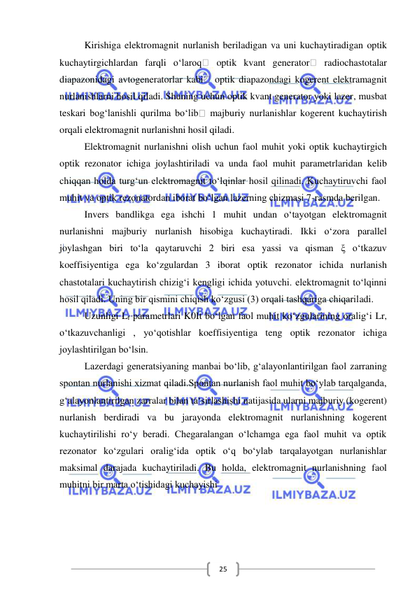  
 
25 
Kirishiga elektromagnit nurlanish beriladigan va uni kuchaytiradigan optik 
kuchaytirgichlardan farqli o‘laroq  optik kvant generator  radiochastotalar 
diapazonidagi avtogeneratorlar kabi  optik diapazondagi kogerent elektramagnit 
nurlanishlarni hosil qiladi. Shuning uchun optik kvant generator yoki lazer, musbat 
teskari bog‘lanishli qurilma bo‘lib  majburiy nurlanishlar kogerent kuchaytirish 
orqali elektromagnit nurlanishni hosil qiladi. 
Elektromagnit nurlanishni olish uchun faol muhit yoki optik kuchaytirgich 
optik rezonator ichiga joylashtiriladi va unda faol muhit parametrlaridan kelib 
chiqqan holda turg‘un elektromagnit to‘lqinlar hosil qilinadi. Kuchaytiruvchi faol 
muhit va optik rezonatordan iborat bo‘lgan lazerning chizmasi 7-rasmda berilgan. 
Invers bandlikga ega ishchi 1 muhit undan o‘tayotgan elektromagnit 
nurlanishni majburiy nurlanish hisobiga kuchaytiradi. Ikki o‘zora parallel 
joylashgan biri to‘la qaytaruvchi 2 biri esa yassi va qisman ξ o‘tkazuv 
koeffisiyentiga ega ko‘zgulardan 3 iborat optik rezonator ichida nurlanish 
chastotalari kuchaytirish chizig‘i kengligi ichida yotuvchi. elektromagnit to‘lqinni 
hosil qiladi. Uning bir qismini chiqish ko‘zgusi (3) orqali tashqariga chiqariladi.  
Uzunligi Lf parametrlari K0It bo‘lgan faol muhit ko‘zgularining oralig‘i Lr, 
o‘tkazuvchanligi , yo‘qotishlar koeffisiyentiga teng optik rezonator ichiga 
joylashtirilgan bo‘lsin. 
Lazerdagi generatsiyaning manbai bo‘lib, g‘alayonlantirilgan faol zarraning 
spontan nurlanishi xizmat qiladi.Spontan nurlanish faol muhit bo‘ylab tarqalganda, 
g‘alayonlantirilgan zarralar bilan ta‘sirlashishi natijasida ularni majburiy (kogerent) 
nurlanish berdiradi va bu jarayonda elektromagnit nurlanishning kogerent 
kuchaytirilishi ro‘y beradi. Chegaralangan o‘lchamga ega faol muhit va optik 
rezonator ko‘zgulari oralig‘ida optik o‘q bo‘ylab tarqalayotgan nurlanishlar 
maksimal darajada kuchaytiriladi. Bu holda, elektromagnit nurlanishning faol 
muhitni bir marta o‘tishidagi kuchayishi  
