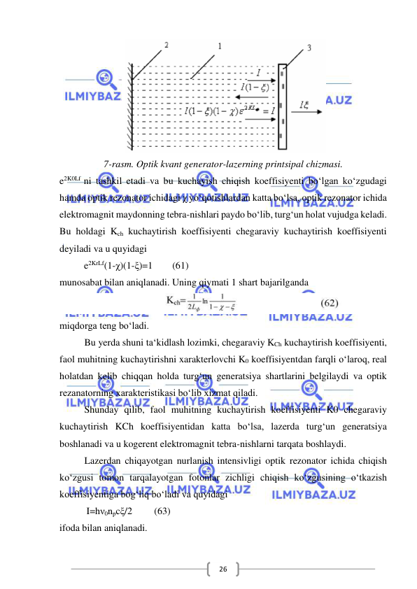  
 
26 
 
7-rasm. Optik kvant generator-lazerning printsipal chizmasi. 
e2K0Lf ni tashkil etadi va bu kuchayish chiqish koeffisiyenti bo‘lgan ko‘zgudagi 
hamda optik rezonator ichidagi χ yo‘qotishlardan katta bo‘lsa, optik rezonator ichida 
elektromagnit maydonning tebra-nishlari paydo bo‘lib, turg‘un holat vujudga keladi. 
Bu holdagi Kch kuchaytirish koeffisiyenti chegaraviy kuchaytirish koeffisiyenti 
deyiladi va u quyidagi  
          e2KrLf(1-χ)(1-ξ)=1        (61) 
munosabat bilan aniqlanadi. Uning qiymati 1 shart bajarilganda 
 
miqdorga teng bo‘ladi. 
Bu yerda shuni ta‘kidlash lozimki, chegaraviy KCh kuchaytirish koeffisiyenti, 
faol muhitning kuchaytirishni xarakterlovchi K0 koeffisiyentdan farqli o‘laroq, real 
holatdan kelib chiqqan holda turg‘un generatsiya shartlarini belgilaydi va optik 
rezanatorning xarakteristikasi bo‘lib xizmat qiladi.  
Shunday qilib, faol muhitning kuchaytirish koeffisiyenti K0 chegaraviy 
kuchaytirish KCh koeffisiyentidan katta bo‘lsa, lazerda turg‘un generatsiya 
boshlanadi va u kogerent elektromagnit tebra-nishlarni tarqata boshlaydi. 
Lazerdan chiqayotgan nurlanish intensivligi optik rezonator ichida chiqish 
ko‘zgusi tomon tarqalayotgan fotonlar zichligi chiqish ko‘zgusining o‘tkazish 
koeffisiyentiga bog‘liq bo‘ladi va quyidagi  
           I=hν0npcξ/2         (63) 
ifoda bilan aniqlanadi. 
