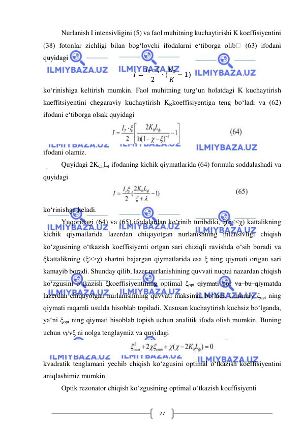  
 
27 
Nurlanish I intensivligini (5) va faol muhitning kuchaytirishi K koeffisiyentini 
(38) fotonlar zichligi bilan bog‘lovchi ifodalarni e‘tiborga olib
 (63) ifodani 
quyidagi  
𝐼 = 𝐼𝑇 ∙ 𝜉
2
∙ (𝐾0
𝐾 − 1) 
ko‘rinishiga keltirish mumkin. Faol muhitning turg‘un holatdagi K kuchaytirish 
kaeffitsiyentini chegaraviy kuchaytirish KRkoeffisiyentiga teng bo‘ladi va (62) 
ifodani e‘tiborga olsak quyidagi  
 
ifodani olamiz. 
Quyidagi 2KChLf ifodaning kichik qiymatlarida (64) formula soddalashadi va 
quyidagi 
 
ko‘rinishga keladi. 
Yuqoridagi (64) va (65) ifodalardan ko‘rinib turibdiki, ξ(ξ<<χ) kattalikning 
kichik qiymatlarida lazerdan chiqayotgan nurlanishning intensivligi chiqish 
ko‘zgusining o‘tkazish koeffisiyenti ortgan sari chiziqli ravishda o‘sib boradi va 
ξkattalikning (ξ>>χ) shartni bajargan qiymatlarida esa ξ ning qiymati ortgan sari 
kamayib boradi. Shunday qilib, lazer nurlanishining quvvati nuqtai nazardan chiqish 
ko‘zgusini o‘tkazish ξkoeffisiyentining optimal ξopt qiymati bor va bu qiymatda 
lazerdan chiqayotgan nurlanishining quvvati maksimal bo‘ladi. Umumiy ξopt ning 
qiymati raqamli usulda hisoblab topiladi. Xususan kuchaytirish kuchsiz bo‘lganda, 
ya‘ni ξopt ning qiymati hisoblab topish uchun analitik ifoda olish mumkin. Buning 
uchun νI/νξ ni nolga tenglaymiz va quyidagi  
 
kvadratik tenglamani yechib chiqish ko‘zgusini optimal o‘tkazish koeffisiyentini 
aniqlashimiz mumkin. 
Optik rezonator chiqish ko‘zgusining optimal o‘tkazish koeffisiyenti 
