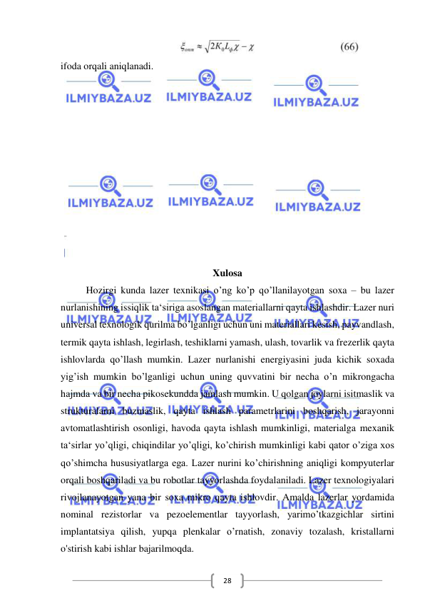  
 
28 
 
ifoda orqali aniqlanadi. 
 
 
 
 
 
 
 
 
 
 
 
Xulosa 
Hozirgi kunda lazer texnikasi o’ng ko’p qo’llanilayotgan soxa – bu lazer 
nurlanishining issiqlik ta‘siriga asoslangan materiallarni qayta ishlashdir. Lazer nuri 
universal texnologik qurilma bo’lganligi uchun uni materiallari kesish, payvandlash, 
termik qayta ishlash, legirlash, teshiklarni yamash, ulash, tovarlik va frezerlik qayta 
ishlovlarda qo’llash mumkin. Lazer nurlanishi energiyasini juda kichik soxada 
yig’ish mumkin bo’lganligi uchun uning quvvatini bir necha o’n mikrongacha 
hajmda va bir necha pikosekundda jamlash mumkin. U qolgan joylarni isitmaslik va 
strukturalarni buzmaslik, qayta ishlash parametrlarini boshqarish, jarayonni 
avtomatlashtirish osonligi, havoda qayta ishlash mumkinligi, materialga mexanik 
ta‘sirlar yo’qligi, chiqindilar yo’qligi, ko’chirish mumkinligi kabi qator o’ziga xos 
qo’shimcha hususiyatlarga ega. Lazer nurini ko’chirishning aniqligi kompyuterlar 
orqali boshqariladi va bu robotlar tayyorlashda foydalaniladi. Lazer texnologiyalari 
rivojlanayotgan yana bir soxa mikro qayta ishlovdir. Amalda lazerlar yordamida 
nominal rezistorlar va pezoelementlar tayyorlash, yarimo’tkazgichlar sirtini 
implantatsiya qilish, yupqa plenkalar o’rnatish, zonaviy tozalash, kristallarni 
o'stirish kabi ishlar bajarilmoqda.  
