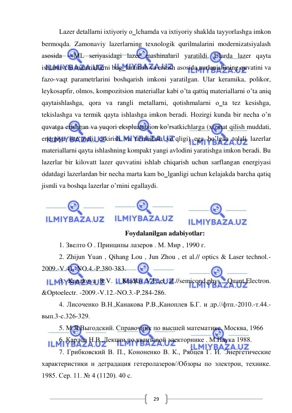  
 
29 
Lazer detallarni ixtiyoriy o‗lchamda va ixtiyoriy shaklda tayyorlashga imkon 
bermoqda. Zamonaviy lazerlarning texnologik qurilmalarini modernizatsiyalash 
asosida ―ML seriyasidagi lazer mashinalari‖ yaratildi. Ularda lazer qayta 
ishlanuvchi materiallarni bug‗lantirish va eritish asosida nurlanishining quvatini va 
fazo-vaqt parametrlarini boshqarish imkoni yaratilgan. Ular keramika, polikor, 
leykosapfir, olmos, kompozitsion materiallar kabi o’ta qattiq materiallarni o’ta aniq 
qaytaishlashga, qora va rangli metallarni, qotishmalarni o‗ta tez kesishga, 
tekislashga va termik qayta ishlashga imkon beradi. Hozirgi kunda bir necha o’n 
quvatga erishgan va yuqori ekspluatatsion ko’rsatkichlarga (xizmat qilish muddati, 
energiya iste‘moli, eskirish va ta‘mirlash yo’qligi) ega bo’lgan tolali lazerlar 
materiallarni qayta ishlashning kompakt yangi avlodini yaratishga imkon beradi. Bu 
lazerlar bir kilovatt lazer quvvatini ishlab chiqarish uchun sarflangan energiyasi 
odatdagi lazerlardan bir necha marta kam bo‗lganligi uchun kelajakda barcha qatiq 
jismli va boshqa lazerlar o’rnini egallaydi. 
 
 
 
Foydalanilgan adabiyotlar: 
1. Звелто О . Принципы лазеров . М. Мир , 1990 г. 
2. Zhijun Yuan , Qihang Lou , Jun Zhou , et al.// optics & Laser technol.-
2009.-V.41.-NO.4.-P.380-383. 
3. Kanakova R.V. , Kladko V.P.,et al.//semicond.phys., Quant.Electron. 
&Optoelectr. -2009.-V.12.-NO.3.-P.284-286. 
4. Лисоченко В.Н.,Канакова Р.В.,Каноплев Б.Г. и др.//фтп.-2010.-т.44.-
вып.3-с.326-329. 
5. М.Я.Выгодский. Справочник по высшей математике. Москва, 1966 
6. Карлов Н.В.,Лекции по квантовой электорнике . М.Наука 1988. 
7. Грибковский В. П., Кононенко В. К., Рябцев Г. И. Энергетические 
характеристики н деградация гетеролазеров//Обзоры по электрон, технике. 
1985. Сер. 11. № 4 (1120). 40 с. 
