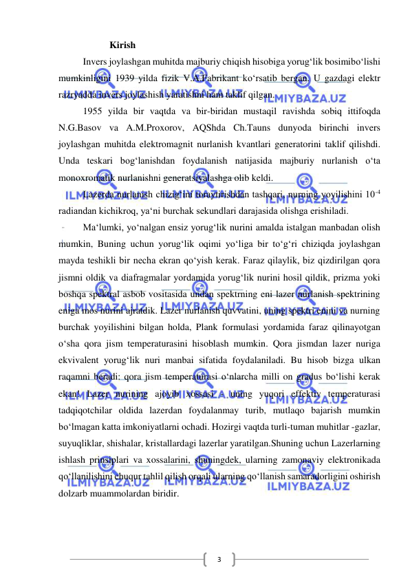  
 
3 
           Kirish 
Invers joylashgan muhitda majburiy chiqish hisobiga yorug‘lik bosimibo‘lishi 
mumkinligini 1939 yilda fizik V.A.Fabrikant ko‘rsatib bergan. U gazdagi elektr 
razryadda invers joylashish yaratishni ham taklif qilgan.  
1955 yilda bir vaqtda va bir-biridan mustaqil ravishda sobiq ittifoqda 
N.G.Basov va A.M.Proxorov, AQShda Ch.Tauns dunyoda birinchi invers 
joylashgan muhitda elektromagnit nurlanish kvantlari generatorini taklif qilishdi. 
Unda teskari bog‘lanishdan foydalanish natijasida majburiy nurlanish o‘ta 
monoxromatik nurlanishni generatsiyalashga olib keldi.  
Lazerda nurlanish chizig‘ini toraytirishdan tashqari, nurning yoyilishini 10-4 
radiandan kichikroq, ya‘ni burchak sekundlari darajasida olishga erishiladi.  
Ma‘lumki, yo‘nalgan ensiz yorug‘lik nurini amalda istalgan manbadan olish 
mumkin, Buning uchun yorug‘lik oqimi yo‘liga bir to‘g‘ri chiziqda joylashgan 
mayda teshikli bir necha ekran qo‘yish kerak. Faraz qilaylik, biz qizdirilgan qora 
jismni oldik va diafragmalar yordamida yorug‘lik nurini hosil qildik, prizma yoki 
boshqa spektral asbob vositasida undan spektrning eni lazer nurlanish spektrining 
eniga mos nurini ajratdik. Lazer nurlanish quvvatini, uning spektri enini va nurning 
burchak yoyilishini bilgan holda, Plank formulasi yordamida faraz qilinayotgan 
o‘sha qora jism temperaturasini hisoblash mumkin. Qora jismdan lazer nuriga 
ekvivalent yorug‘lik nuri manbai sifatida foydalaniladi. Bu hisob bizga ulkan 
raqamni beradi: qora jism temperaturasi o‘nlarcha milli on gradus bo‘lishi kerak 
ekan! Lazer nurining ajoyib xossasi - uning yuqori effektiv temperaturasi 
tadqiqotchilar oldida lazerdan foydalanmay turib, mutlaqo bajarish mumkin 
bo‘lmagan katta imkoniyatlarni ochadi. Hozirgi vaqtda turli-tuman muhitlar -gazlar, 
suyuqliklar, shishalar, kristallardagi lazerlar yaratilgan.Shuning uchun Lazerlarning 
ishlash prinsiplari va xossalarini, shuningdek, ularning zamonaviy elektronikada 
qo‘llanilishini chuqur tahlil qilish orqali ularning qo‘llanish samaradorligini oshirish 
dolzarb muammolardan biridir. 
