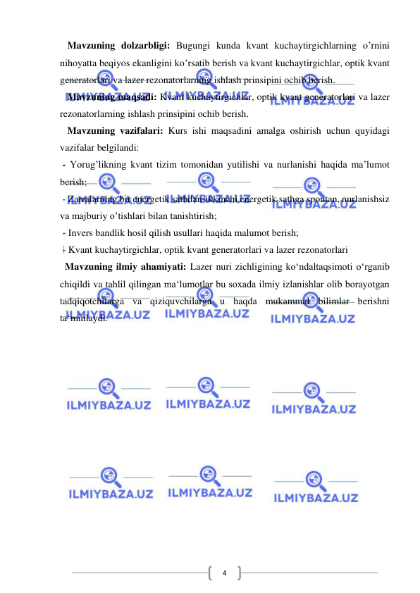  
 
4 
   Mavzuning dolzarbligi: Bugungi kunda kvant kuchaytirgichlarning o’rnini 
nihoyatta beqiyos ekanligini ko’rsatib berish va kvant kuchaytirgichlar, optik kvant 
generatorlari va lazer rezonatorlarning ishlash prinsipini ochib berish.  
   Mavzuning maqsadi: Kvant kuchaytirgichlar, optik kvant generatorlari va lazer 
rezonatorlarning ishlash prinsipini ochib berish. 
   Mavzuning vazifalari: Kurs ishi maqsadini amalga oshirish uchun quyidagi 
vazifalar belgilandi: 
 - Yorug’likning kvant tizim tomonidan yutilishi va nurlanishi haqida ma’lumot 
berish; 
 - Zarralarning bir energetik sathdan-ikkinchi energetik sathga spontan, nurlanishsiz 
va majburiy o’tishlari bilan tanishtirish; 
 - Invers bandlik hosil qilish usullari haqida malumot berish; 
 - Kvant kuchaytirgichlar, optik kvant generatorlari va lazer rezonatorlari 
  Mavzuning ilmiy ahamiyati: Lazer nuri zichligining ko‘ndaltaqsimoti o‘rganib 
chiqildi va tahlil qilingan ma‘lumotlar bu soxada ilmiy izlanishlar olib borayotgan 
tadqiqotchilarga va qiziquvchilarga u haqda mukammal bilimlar berishni 
ta‘minlaydi.  
 
 
 
 
 
 
 
 
 
 
 
 
 
