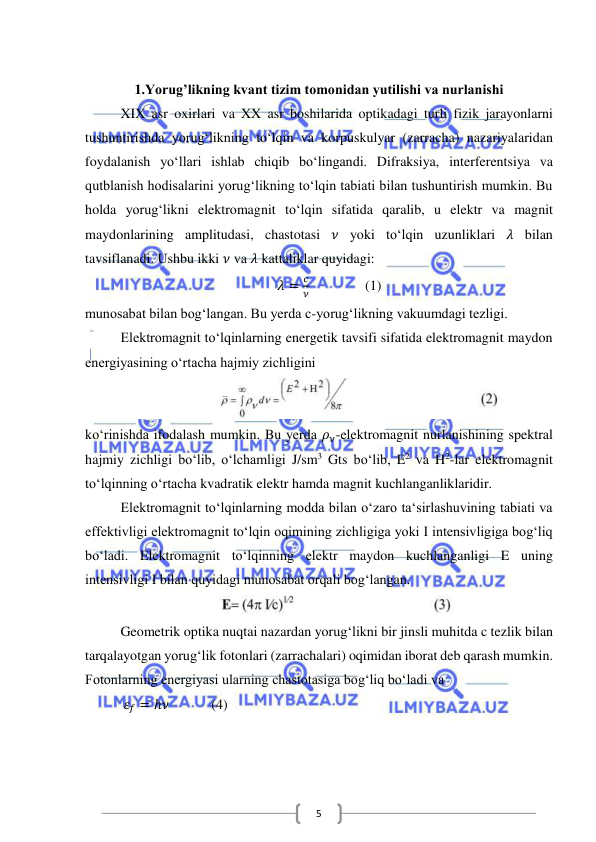  
 
5 
 
1.Yorug’likning kvant tizim tomonidan yutilishi va nurlanishi 
XIX asr oxirlari va XX asr boshilarida optikadagi turli fizik jarayonlarni 
tushuntirishda yorug‘likning to‘lqin va korpuskulyar (zarracha) nazariyalaridan 
foydalanish yo‘llari ishlab chiqib bo‘lingandi. Difraksiya, interferentsiya va 
qutblanish hodisalarini yorug‘likning to‘lqin tabiati bilan tushuntirish mumkin. Bu 
holda yorug‘likni elektromagnit to‘lqin sifatida qaralib, u elektr va magnit 
maydonlarining amplitudasi, chastotasi 𝜈 yoki to‘lqin uzunliklari 𝜆 bilan 
tavsiflanadi. Ushbu ikki 𝜈 va 𝜆 kattaliklar quyidagi: 
      𝜆 =
𝑐
𝜈                (1) 
munosabat bilan bog‘langan. Bu yerda c-yorug‘likning vakuumdagi tezligi. 
Elektromagnit to‘lqinlarning energetik tavsifi sifatida elektromagnit maydon 
energiyasining o‘rtacha hajmiy zichligini 
 
ko‘rinishda ifodalash mumkin. Bu yerda 𝜌𝜈-elektromagnit nurlanishining spektral 
hajmiy zichligi bo‘lib, o‘lchamligi J/sm3 Gts bo‘lib, E2 va H2-lar elektromagnit 
to‘lqinning o‘rtacha kvadratik elektr hamda magnit kuchlanganliklaridir. 
Elektromagnit to‘lqinlarning modda bilan o‘zaro ta‘sirlashuvining tabiati va 
effektivligi elektromagnit to‘lqin oqimining zichligiga yoki I intensivligiga bog‘liq 
bo‘ladi. Elektromagnit to‘lqinning elektr maydon kuchlanganligi E uning 
intensivligi I bilan quyidagi munosabat orqali bog‘langan. 
 
Geometrik optika nuqtai nazardan yorug‘likni bir jinsli muhitda c tezlik bilan 
tarqalayotgan yorug‘lik fotonlari (zarrachalari) oqimidan iborat deb qarash mumkin. 
Fotonlarning energiyasi ularning chastotasiga bog‘liq bo‘ladi va 
           𝜀𝑓 = ℎ𝜈            (4) 
