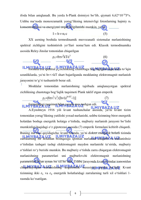  
 
6 
ifoda bilan aniqlanadi. Bu yerda h-Plank doimiysi bo‘lib, qiymati 6,62*10-34J*s. 
Ushbu ma‘noda monoxramatik yorug‘likning intensivligi fotonlarning hajmiy nf 
konsentratsiyasi va energiyasi orqali belgilanishi mumkin, ya‘ni 
 
XX asrning boshida termodinamik muvozanatli sistemalar nurlanishining 
spektral zichligini tushintirish yo‘llari noma‘lum edi. Klassik termodinamika 
asosida Reley-Jinslar tomonidan chiqarilgan 
 
 
 
formula esa spektral 𝜌𝜈zichlikning chastotaga bog‘liqligini faqat katta to‘lqin 
uzunliklarda, ya‘ni hv<<kT shart bajarilganda moddaning elektromagnit nurlanish 
jarayonini to‘g‘ri tushuntirib berar edi.  
Moddalar tomonidan nurlanishning tajribada aniqlanayotgan spektral 
zichlikning chastotaga bog‘liqlik taqsimoti Plank taklif etgan emperik 
 
formuladagi taqsimot bilan yaxshi mos tushgan edi. 
A.Eynshteyn 1916 yili kvant tushunchalar asosida, ya‘ni kvant tizim 
tomonidan yorug‘likning yutilishi yoxud nurlanishi, ushbu tizimning biror energetik 
holatdan boshqa energetik holatga o‘tishida, majburiy nurlanish jarayoni bo‘lishi 
mumkinligi haqidagi o‘z gipotezasi asosida (7) emperik formulani keltirib chiqardi. 
Buning ma‘nosi quyidagicha: kvant tizimda, ya‘ni diskret energetik holatli tizimda 
zarralarning bir holatdan boshqasiga spontan nurlanish chiqarib va nurlanishsiz 
o‘tishidan tashqari tashqi elektromagnit maydon nurlanishi ta‘sirida, majburiy 
o‘tishlari ro‘y berishi mumkin. Bu majburiy o‘tishda zarra chiqargan elektromagnit 
nurlanishning 
parametrlari 
uni 
majburlovchi 
elektromagnit 
nurlanishning 
parametrlari bilan aynan bir xil bo‘ladi. Ushbu jarayonda kvant tizimlar tomonidan 
chiqarilayotgan nurlanishning kogerentlik xususiyati paydo bo‘ladi. Kvant 
tizimning ikki 𝜀1 va 𝜀2 energetik holatlaridagi zarralarning turli xil o‘tishlari 1-
rasmda ko‘rsatilgan. 
