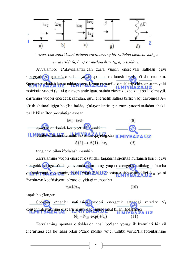  
 
7 
   
 
1-rasm. Ikki sathli kvant tizimda zarralarning bir sathdan ikkinchi sathga 
nurlanishli (a, b, v) va nurlanishsiz (g, d) o‘tishlari. 
Avvalambor g‘alayonlantirilgan zarra yuqori energiyali sathdan quyi 
energiyali sathga o‘z-o‘zidan, ya‘ni spontan nurlanish berib o‘tishi mumkin. 
Spontan nurlanish kvant tabiatga ega. Kvant mexanika qoidalariga binoan atom yoki 
molekula yuqori (ya‘ni g‘alayonlantirilgan) sathda cheksiz uzoq vaqt bo‘la olmaydi. 
Zarraning yuqori energetik sathdan, quyi energetik sathga birlik vaqt davomida A21 
o‘tish ehtimolligiga bog‘liq holda, g‘alayonlantirilgan zarra yuqori sathdan chekli 
tezlik bilan Bor postulatiga asosan  
 
spontan nurlanish berib o‘tishi mumkin. 
Ushbu o‘tishni sxematik ravishda quyidagicha 
 
tenglama bilan ifodalash mumkin. 
Zarralarning yuqori energetik sathdan faqatgina spontan nurlanish berib, quyi 
energetik sathga o‘tish jarayonida, zarraning yuqori energetik sathdagi o‘rtacha 
yashash vaqti va zarraning birlik vaqt ichidagi spontan o‘tish ehtimolligi A21, ya‘ni 
Eynshteyn koeffisiyenti o‘zaro quyidagi munosabat 
 
orqali bog‘langan. 
Spontan o‘tishlar natijasida yuqori energetik sathdagi zarralar N2 
konsentratsiyasining o‘zgarishi quyidagi munosabat bilan ifodalanadi. 
 
Zarralarning spontan o‘tishlarida hosil bo‘lgan yorug‘lik kvantlari bir xil 
energiyaga ega bo‘lgani bilan o‘zaro moslik yo‘q. Ushbu yorug‘lik fotonlarining 
