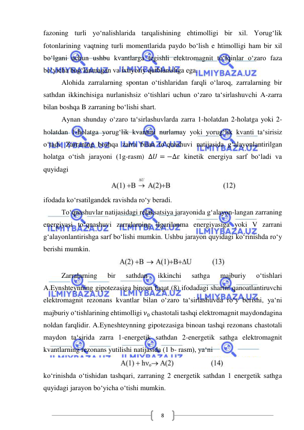  
 
8 
fazoning turli yo‘nalishlarida tarqalishining ehtimolligi bir xil. Yorug‘lik 
fotonlarining vaqtning turli momentlarida paydo bo‘lish e htimolligi ham bir xil 
bo‘lgani uchun ushbu kvantlarga tegishli elektromagnit to‘lqinlar o‘zaro faza 
bo‘yicha bog‘lanmagan va ixtiyoriy qutblanishga ega.  
Alohida zarralarning spontan o‘tishlaridan farqli o‘laroq, zarralarning bir 
sathdan ikkinchisiga nurlanishsiz o‘tishlari uchun o‘zaro ta‘sirlashuvchi A-zarra 
bilan boshqa B zarraning bo‘lishi shart.  
Aynan shunday o‘zaro ta‘sirlashuvlarda zarra 1-holatdan 2-holatga yoki 2-
holatdan 1-holatga yorug‘lik kvantini nurlamay yoki yorug‘lik kvanti ta‘sirisiz 
o‘tadi. Zarraning boshqa zarra bilan to‘qnashuvi natijasida g‘alayonlantirilgan 
holatga o‘tish jarayoni (1g-rasm) Δ𝑈 = −Δ𝜀 kinetik energiya sarf bo‘ladi va 
quyidagi  
 
ifodada ko‘rsatilgandek ravishda ro‘y beradi. 
To‘qnashuvlar natijasidagi relaksatsiya jarayonida g‘alayon-langan zarraning 
energiyasi to‘qnashuvi zarralarning ilgarilanma energiyasiga yoki V zarrani 
g‘alayonlantirishga sarf bo‘lishi mumkin. Ushbu jarayon quyidagi ko‘rinishda ro‘y 
berishi mumkin. 
 
Zarralarning 
bir 
sathdan 
ikkinchi 
sathga 
majburiy 
o‘tishlari        
A.Eynshteynning gipotezasiga binoan faqat (8) ifodadagi shartni qanoatlantiruvchi 
elektromagnit rezonans kvantlar bilan o‘zaro ta‘sirlashuvda ro‘y berishi, ya‘ni 
majburiy o‘tishlarining ehtimolligi 𝜈0 chastotali tashqi elektromagnit maydondagina 
noldan farqlidir. A.Eyneshteynning gipotezasiga binoan tashqi rezonans chastotali 
maydon ta‘sirida zarra 1-energetik sathdan 2-energetik sathga elektromagnit 
kvantlarning rezonans yutilishi natijasida (1 b- rasm), ya‘ni 
 
ko‘rinishda o‘tishidan tashqari, zarraning 2 energetik sathdan 1 energetik sathga 
quyidagi jarayon bo‘yicha o‘tishi mumkin.  

