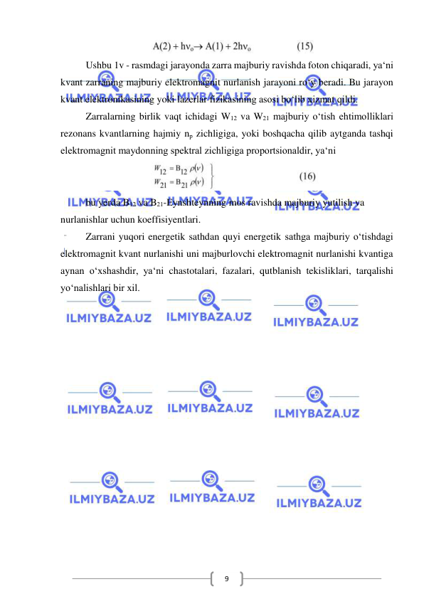  
 
9 
 
  
Ushbu 1v - rasmdagi jarayonda zarra majburiy ravishda foton chiqaradi, ya‘ni 
kvant zarraning majburiy elektromagnit nurlanish jarayoni ro‘y beradi. Bu jarayon 
kvant elektronikasining yoki lazerlar fizikasining asosi bo‘lib xizmat qildi. 
Zarralarning birlik vaqt ichidagi W12 va W21 majburiy o‘tish ehtimolliklari 
rezonans kvantlarning hajmiy np zichligiga, yoki boshqacha qilib aytganda tashqi 
elektromagnit maydonning spektral zichligiga proportsionaldir, ya‘ni  
 
bu yerda B12 va B21-Eynshteynning mos ravishda majburiy yutilish va  
nurlanishlar uchun koeffisiyentlari. 
Zarrani yuqori energetik sathdan quyi energetik sathga majburiy o‘tishdagi 
elektromagnit kvant nurlanishi uni majburlovchi elektromagnit nurlanishi kvantiga 
aynan o‘xshashdir, ya‘ni chastotalari, fazalari, qutblanish tekisliklari, tarqalishi 
yo‘nalishlari bir xil. 
 
 
 
 
 
 
 
 
 
 
 
 
 
 
 
