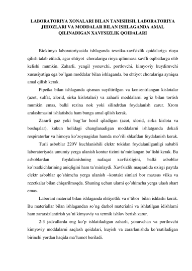 LABORATORIYA XONALARI BILAN TANISHISH, LABORATORIYA 
JIHOZLARI VA MODDALAR BILAN ISHLAGANDA AMAL 
QILINADIGAN XAVFSIZLIK QOIDALARI 
 
 
 
Biokimyo laboratoriyasida ishlaganda texnika-xavfsizlik qoidalariga rioya 
qilish talab etiladi, agar ehtiyot  choralariga rioya qilinmasa xavfli oqibatlarga olib 
kelishi mumkin. Zaharli, yengil yonuvchi, portlovchi, kimyoviy kuydiruvchi 
xususiyatiga ega bo’lgan moddalar bilan ishlaganda, bu ehtiyot choralariga ayniqsa 
amal qilish kerak. 
 
Pipetka bilan ishlaganda qisman suyiltirilgan va konsentrlangan kislotalar 
(azot, sulfat, xlorid, sirka kislotalari) va zaharli moddalarni og’iz bilan tortish 
mumkin emas, balki rezina nok yoki silindrdan foydalanish zarur. Xrom 
aralashmasini ishlatishda ham bunga amal qilish kerak. 
 
Zararli gaz yoki bug’lar hosil qiladigan (azot, xlorid, sirka kislota va 
boshqalar), kukun holidagi changlanadigan moddalarni ishlatganda dokali 
respiratorlar va himoya ko’zoynagidan hamda mo’rili shkafdan foydalanish kerak.
 
Turli asboblar 220V kuchlanishili elektr tokidan foydalanilganligi sababli 
laboratoriyada umumiy yerga ulanish kontur tizimi ta’minlangan bo’lishi kerak. Bu 
asboblardan 
 
foydalanishning 
nafaqat 
xavfsizligini, 
balki 
asboblar 
ko’rsatkichlarining aniqligini ham ta’minlaydi. Xavfsizlik maqsadida oxirgi paytda 
elektr asboblar qo’shimcha yerga ulanish –kontakt simlari bor maxsus vilka va 
rezetkalar bilan chiqarilmoqda. Shuning uchun ularni qo’shimcha yerga ulash shart 
emas. 
 
Laborant material bilan ishlaganda ehtiyotlik va e’tibor  bilan ishlashi kerak. 
Bu materiallar bilan ishlagandan so’ng darhol materialni va ishlatilgan idishlarni 
ham zararsizlantirish ya’ni kimyoviy va termik ishlov berish zarur. 
 
2-3 jadvallarda eng ko’p ishlatiladigan zaharli, yonuvchan va portlovchi 
kimyoviy moddalarni saqlash qoidalari, kuyish va zararlanishda ko’rsatiladigan  
birinchi yordan haqida ma’lumot beriladi. 
