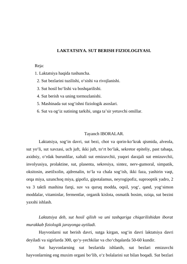 LAKTATSIYA. SUT BERISH FIZIOLOGIYASI.
Reja:
1. Laktatsiya haqida tushuncha.
  2. Sut bezlarini tuzilishi, o‘sishi va rivojlanishi.
  3. Sut hosil bo‘lishi va boshqarilishi.
  4. Sut berish va uning tormozlanishi.
  5. Mashinada sut sog‘ishni fiziologik asoslari.
  6. Sut va og‘iz sutining tarkibi, unga ta’sir yetuvchi omillar. 
Tayanch IBORALAR.
Laktatsiya, sog‘in davri, sut bezi, chot va qorin-ko‘krak qismida, alveola,
sut yo‘li, sut xavzasi, uch juft, ikki juft, to‘rt bo‘lak, sekretor epiteliy, past tabaqa,
axidniy, o‘rdak burunlilar, xaltali sut emizuvchii, yuqori darajali sut emizuvchii,
involyusiya, prolaktine, sut, plasenta, sekresiya, sintez, nerv-gumoral, simpatik,
oksitosin, asetilxolin, ajdrenalin, to‘la va chala sog‘ish, ikki faza, yashirin vaqt,
orqa miya, uzunchoq miya, gipofiz, gipotalamus, neyrogipofiz, suprooptik yadro, 2
va 3 taktli mashina farqi, suv va quruq modda, oqsil, yog‘, qand, yog‘simon
moddalar, vitaminlar, fermentlar, organik kislota, osmatik bosim, oziqa, sut bezini
yaxshi ishlash.
Laktatsiya deb, sut hosil qilish va uni tashqariga chiqarilishidan iborat
murakkab fiziologik jarayonga aytiladi.
Hayvonlarni sut berish davri, sutga kirgan, sog‘in davri laktatsiya davri
deyiladi va sigirlarda 300, qo‘y-yechkilar va cho‘chqalarda 50-60 kundir.
Sut  hayvonlarning  sut  bezlarida  ishlanib,  sut  bezlari  emizuvchi
hayvonlarning eng muxim organi bo‘lib, o‘z bolalarini sut bilan boqadi. Sut bezlari
