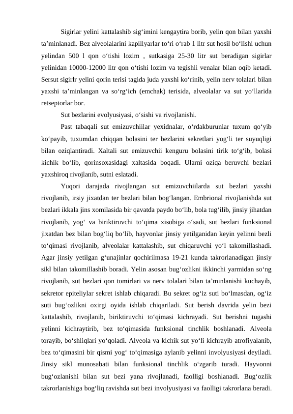 Sigirlar yelini kattalashib sig‘imini kengaytira borib, yelin qon bilan yaxshi
ta’minlanadi. Bez alveolalarini kapillyarlar to‘ri o‘rab 1 litr sut hosil bo‘lishi uchun
yelindan 500 l qon o‘tishi  lozim  ,  sutkasiga 25-30 litr sut  beradigan sigirlar
yelinidan 10000-12000 litr qon o‘tishi lozim va tegishli venalar bilan oqib ketadi.
Sersut sigirlr yelini qorin terisi tagida juda yaxshi ko‘rinib, yelin nerv tolalari bilan
yaxshi ta’minlangan va so‘rg‘ich (emchak) terisida, alveolalar va sut yo‘llarida
retseptorlar bor. 
Sut bezlarini evolyusiyasi, o‘sishi va rivojlanishi.
Past tabaqali sut emizuvchiilar yexidnalar, o‘rdakburunlar tuxum qo‘yib
ko‘payib, tuxumdan chiqqan bolasini ter bezlarini sekretlari yog‘li ter suyuqligi
bilan oziqlantiradi. Xaltali sut emizuvchii kenguru bolasini tirik to‘g‘ib, bolasi
kichik  bo‘lib,  qorinsoxasidagi  xaltasida  boqadi.  Ularni  oziqa  beruvchi  bezlari
yaxshiroq rivojlanib, sutni eslatadi. 
Yuqori  darajada  rivojlangan  sut  emizuvchiilarda  sut  bezlari  yaxshi
rivojlanib, irsiy jixatdan ter bezlari bilan bog‘langan. Embrional rivojlanishda sut
bezlari ikkala jins xomilasida bir qavatda paydo bo‘lib, bola tug‘ilib, jinsiy jihatdan
rivojlanib, yog‘ va biriktiruvchi to‘qima xisobiga o‘sadi, sut bezlari funksional
jixatdan bez bilan bog‘liq bo‘lib, hayvonlar jinsiy yetilganidan keyin yelinni bezli
to‘qimasi rivojlanib, alveolalar kattalashib, sut chiqaruvchi yo‘l takomillashadi.
Agar jinsiy yetilgan g‘unajinlar qochirilmasa 19-21 kunda takrorlanadigan jinsiy
sikl bilan takomillashib boradi. Yelin asosan bug‘ozlikni ikkinchi yarmidan so‘ng
rivojlanib, sut bezlari qon tomirlari va nerv tolalari bilan ta’minlanishi kuchayib,
sekretor epiteliylar sekret ishlab chiqaradi. Bu sekret og‘iz suti bo‘lmasdan, og‘iz
suti  bug‘ozlikni  oxirgi  oyida ishlab chiqariladi. Sut  berish davrida yelin bezi
kattalashib,  rivojlanib,  biriktiruvchi  to‘qimasi  kichrayadi.  Sut  berishni  tugashi
yelinni  kichraytirib,  bez  to‘qimasida  funksional  tinchlik  boshlanadi.  Alveola
torayib, bo‘shliqlari yo‘qoladi. Alveola va kichik sut yo‘li kichrayib atrofiyalanib,
bez to‘qimasini bir qismi yog‘ to‘qimasiga aylanib yelinni involyusiyasi deyiladi.
Jinsiy  sikl  munosabati  bilan  funksional  tinchlik  o‘zgarib  turadi.  Hayvonni
bug‘ozlanishi  bilan  sut  bezi  yana  rivojlanadi,  faolligi  boshlanadi.  Bug‘ozlik
takrorlanishiga bog‘liq ravishda sut bezi involyusiyasi va faolligi takrorlana beradi.
