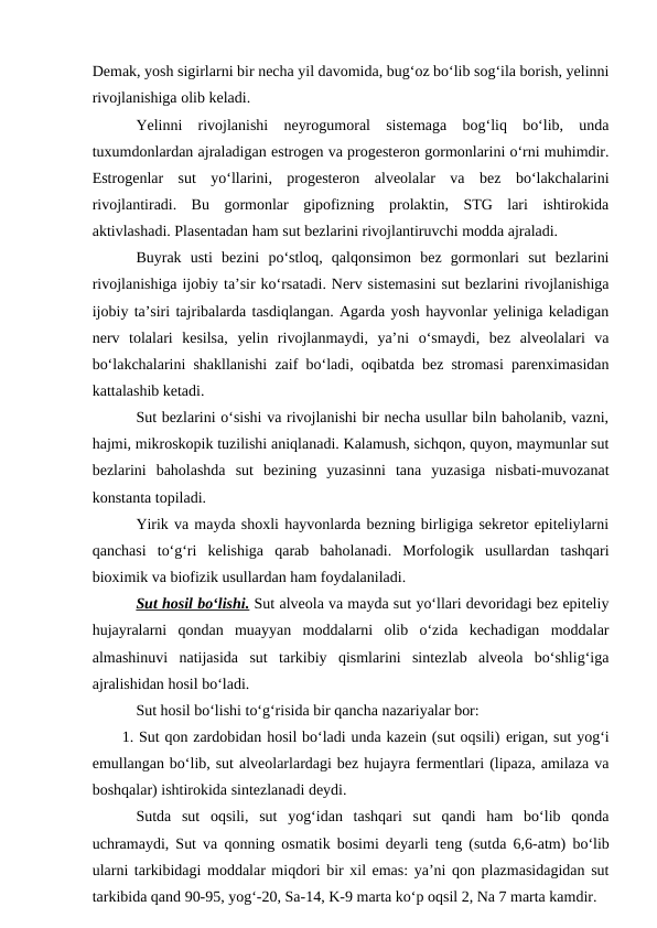 Demak, yosh sigirlarni bir necha yil davomida, bug‘oz bo‘lib sog‘ila borish, yelinni
rivojlanishiga olib keladi.
Yelinni  rivojlanishi  neyrogumoral  sistemaga  bog‘liq  bo‘lib,  unda
tuxumdonlardan ajraladigan estrogen va progesteron gormonlarini o‘rni muhimdir.
Estrogenlar  sut  yo‘llarini,  progesteron  alveolalar  va  bez  bo‘lakchalarini
rivojlantiradi.  Bu  gormonlar  gipofizning  prolaktin,  STG  lari  ishtirokida
aktivlashadi. Plasentadan ham sut bezlarini rivojlantiruvchi modda ajraladi.
Buyrak  usti  bezini  po‘stloq,  qalqonsimon  bez  gormonlari  sut  bezlarini
rivojlanishiga ijobiy ta’sir ko‘rsatadi. Nerv sistemasini sut bezlarini rivojlanishiga
ijobiy ta’siri tajribalarda tasdiqlangan. Agarda yosh hayvonlar yeliniga keladigan
nerv  tolalari  kesilsa,  yelin  rivojlanmaydi,  ya’ni  o‘smaydi,  bez  alveolalari  va
bo‘lakchalarini shakllanishi zaif bo‘ladi, oqibatda bez stromasi parenximasidan
kattalashib ketadi.
Sut bezlarini o‘sishi va rivojlanishi bir necha usullar biln baholanib, vazni,
hajmi, mikroskopik tuzilishi aniqlanadi. Kalamush, sichqon, quyon, maymunlar sut
bezlarini  baholashda  sut  bezining  yuzasinni  tana  yuzasiga  nisbati-muvozanat
konstanta topiladi.
Yirik va mayda shoxli hayvonlarda bezning birligiga sekretor epiteliylarni
qanchasi  to‘g‘ri  kelishiga  qarab  baholanadi.  Morfologik  usullardan  tashqari
bioximik va biofizik usullardan ham foydalaniladi.
Sut hosil bo‘lishi. Sut alveola va mayda sut yo‘llari devoridagi bez epiteliy
hujayralarni  qondan  muayyan  moddalarni  olib  o‘zida  kechadigan  moddalar
almashinuvi  natijasida  sut  tarkibiy  qismlarini  sintezlab  alveola  bo‘shlig‘iga
ajralishidan hosil bo‘ladi.
Sut hosil bo‘lishi to‘g‘risida bir qancha nazariyalar bor:
1. Sut qon zardobidan hosil bo‘ladi unda kazein (sut oqsili) erigan, sut yog‘i
emullangan bo‘lib, sut alveolarlardagi bez hujayra fermentlari (lipaza, amilaza va
boshqalar) ishtirokida sintezlanadi deydi. 
Sutda  sut  oqsili,  sut  yog‘idan  tashqari  sut  qandi  ham  bo‘lib  qonda
uchramaydi, Sut va qonning osmatik bosimi deyarli teng (sutda 6,6-atm) bo‘lib
ularni tarkibidagi moddalar miqdori bir xil emas: ya’ni qon plazmasidagidan sut
tarkibida qand 90-95, yog‘-20, Sa-14, K-9 marta ko‘p oqsil 2, Na 7 marta kamdir. 
