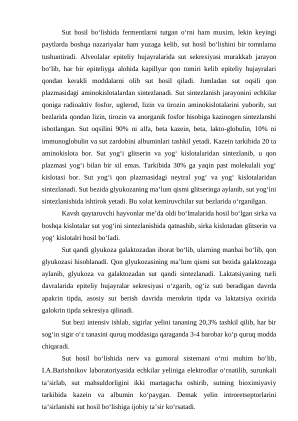 Sut hosil bo‘lishida fermentlarni tutgan o‘rni ham muxim, lekin keyingi
paytlarda boshqa nazariyalar ham yuzaga kelib, sut hosil bo‘lishini bir tomnlama
tushuntiradi. Alveolalar epiteliy hujayralarida sut sekresiyasi murakkab jarayon
bo‘lib, har bir epiteliyga alohida kapillyar qon tomiri kelib epiteliy hujayralari
qondan  kerakli  moddalarni  olib  sut  hosil  qiladi.  Jumladan  sut  oqsili  qon
plazmasidagi aminokislotalardan sintezlanadi. Sut sintezlanish jarayonini echkilar
qoniga radioaktiv fosfor, uglerod, lizin va tirozin aminokislotalarini yuborib, sut
bezlarida qondan lizin, tirozin va anorganik fosfor hisobiga kazinogen sintezlanshi
isbotlangan. Sut oqsilini 90% ni alfa, beta kazein, beta, lakto-globulin, 10% ni
immunoglobulin va sut zardobini albuminlari tashkil yetadi. Kazein tarkibida 20 ta
aminokislota bor. Sut yog‘i glitserin va yog‘ kislotalaridan sintezlanib, u qon
plazmasi yog‘i bilan bir xil emas. Tarkibida 30% ga yaqin past molekulali yog‘
kislotasi  bor. Sut  yog‘i  qon plazmasidagi  neytral  yog‘  va yog‘  kislotalaridan
sintezlanadi. Sut bezida glyukozaning ma’lum qismi glitseringa aylanib, sut yog‘ini
sintezlanishida ishtirok yetadi. Bu xolat kemiruvchilar sut bezlarida o‘rganilgan. 
Kavsh qaytaruvchi hayvonlar me’da oldi bo‘lmalarida hosil bo‘lgan sirka va
boshqa kislotalar sut yog‘ini sintezlanishida qatnashib, sirka kislotadan glitserin va
yog‘ kislotalri hosil bo‘ladi. 
Sut qandi glyukoza galaktozadan iborat bo‘lib, ularning manbai bo‘lib, qon
glyukozasi hisoblanadi. Qon glyukozasining ma’lum qismi sut bezida galaktozaga
aylanib, glyukoza va galaktozadan  sut  qandi  sintezlanadi. Laktatsiyaning  turli
davralarida epiteliy hujayralar sekresiyasi o‘zgarib, og‘iz suti beradigan davrda
apakrin  tipda,  asosiy  sut  berish  davrida  merokrin  tipda  va  laktatsiya  oxirida
galokrin tipda sekresiya qilinadi. 
Sut bezi intensiv ishlab, sigirlar yelini tananing 20,3% tashkil qilib, har bir
sog‘in sigir o‘z tanasini quruq moddasiga qaraganda 3-4 barobar ko‘p quruq modda
chiqaradi.  
Sut  hosil  bo‘lishida  nerv  va  gumoral  sistemani  o‘rni  muhim  bo‘lib,
I.A.Barishnikov laboratoriyasida echkilar yeliniga elektrodlar o‘rnatilib, surunkali
ta’sirlab,  sut  mahsuldorligini  ikki  martagacha  oshirib,  sutning  bioximiyaviy
tarkibida  kazein  va  albumin  ko‘paygan.  Demak  yelin  introretseptorlarini
ta’sirlanishi sut hosil bo‘lishiga ijobiy ta’sir ko‘rsatadi. 
