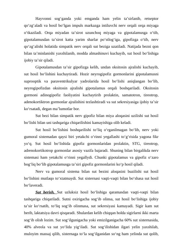 Hayvonni  sog‘ganda  yoki  emganda  ham  yelin  ta’sirlanib,  retseptor
qo‘zg‘aladi va hosil bo‘lgan impuls markazga intiluvchi nerv orqali orqa miyaga
o‘tkaziladi.  Orqa  miyadan  ta’sirot  uzunchoq  miyaga  va  gipotalamusga  o‘tib,
gipotalamusdan  ta’sirot  katta  yarim  sharlar  po‘stlog‘iga,  gipofizga  o‘tib,  nerv
qo‘zg‘alishi holatida simpatik nerv orqali sut beziga uzatiladi. Natijada bezni qon
bilan ta’minlanishi yaxshilanib, modda almashinuvi kuchayib, sut hosil bo‘lishiga
ijobiy ta’sir qiladi.
Gipotalamusdan ta’sir gipofizga kelib, undan oksitosin ajralishi kuchayib,
sut hosil bo‘lishini kuchaytiradi. Hozir neyrogipofiz gormonlarini gipotalamusni
suprooptik  va  paraventrikulyar  yadrolarida  hosil  bo‘lishi  aniqlangan  bo‘lib,
neyrogipofizdan  oksitosin  ajralishi  gipotalamus  orqali  boshqariladi.  Oksitosin
gormoni  adinogipofiz  faoliyatini  kuchaytirib  prolaktin,  samatotron,  tireotrop,
adenokortiktron gormonlar ajralishini tezlashtiradi va sut sekresiyasiga ijobiy ta’sir
ko‘rsatadi, degan ma’lumotlar bor.
Sut bezi bilan simpatik nerv gipofiz bilan miya aloqasini uzilishi sut hosil
bo‘lishi bilan uni tashqariga chiqarilishini kamayishiga olib keladi.
Sut hosil bo‘lishini boshqarilishi to‘liq o‘rganilmagan bo‘lib, nerv yoki
gumoral sistemadan qaysi biri yetakchi o‘rinni yegallashi to‘g‘risida yagona fikr
yo‘q.  Sut  hosil  bo‘lishida  gipofiz  gormonlaridan  prolaktin,  STG,  tireotrop,
adrenokortikotrop gormonlar asosiy vazifa bajaradi. Shuning bilan birgalikda nerv
sistemasi ham yetakchi o‘rinni yegallydi. Chunki gipotalamus va gipofiz o‘zaro
bog‘liq bo‘lib gipotalamusga ta’siri gipofiz gormonlarini ko‘p hosil qiladi.
Nerv va  gumoral  sistema  bilan  sut  bezini  aloqasini  buzilishi  sut  hosil
bo‘lishini mutlaqo to‘xtatmaydi. Sut sisternasi vaqti-vaqti bilan bo‘shasa sut hosil
bo‘laveradi.
Sut  berish.  Sut  uzluksiz  hosil  bo‘lishiga  qaramasdan  vaqti-vaqti  bilan
tashqariga chiqariladi. Sutni oxirigacha sog‘ib olinsa, sut hosil bo‘lishiga ijobiy
ta’sir ko‘rsatib, to‘liq sog‘ib olinmasa, sut sekresiyasi kamayadi. Sigir kam sut
berib, laktatsiya davri qisqaradi. Shulardan kelib chiqqan holda sigirlarni ikki marta
sog‘ib olish lozim. Sut sog‘ilgunigacha yoki emizilganigacha 60% sut sisternasida,
40%  alveola  va sut  yo‘lida yig‘iladi. Sut  sog‘ilishidan ilgari  yelin yaxshilab,
muloyim massaj qilib, sisternaga to‘la sog‘ilganidan so‘ng ham yelinda sut qolib,
