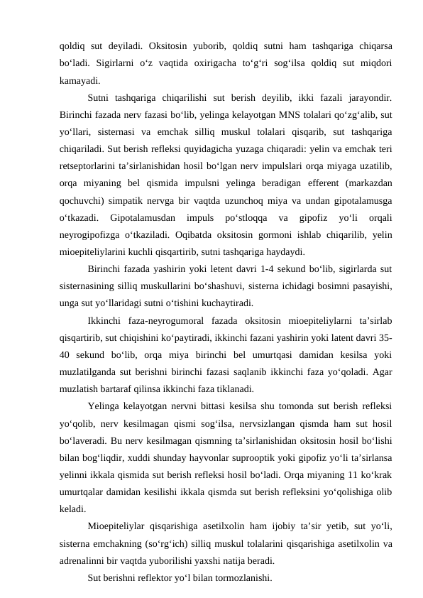 qoldiq  sut  deyiladi.  Oksitosin  yuborib,  qoldiq  sutni  ham  tashqariga  chiqarsa
bo‘ladi.  Sigirlarni  o‘z  vaqtida  oxirigacha  to‘g‘ri  sog‘ilsa  qoldiq  sut  miqdori
kamayadi.
Sutni  tashqariga  chiqarilishi  sut  berish  deyilib,  ikki  fazali  jarayondir.
Birinchi fazada nerv fazasi bo‘lib, yelinga kelayotgan MNS tolalari qo‘zg‘alib, sut
yo‘llari,  sisternasi  va  emchak  silliq  muskul  tolalari  qisqarib,  sut  tashqariga
chiqariladi. Sut berish refleksi quyidagicha yuzaga chiqaradi: yelin va emchak teri
retseptorlarini ta’sirlanishidan hosil bo‘lgan nerv impulslari orqa miyaga uzatilib,
orqa  miyaning  bel  qismida  impulsni  yelinga  beradigan  efferent  (markazdan
qochuvchi) simpatik nervga bir vaqtda uzunchoq miya va undan gipotalamusga
o‘tkazadi.  Gipotalamusdan  impuls  po‘stloqqa  va  gipofiz  yo‘li  orqali
neyrogipofizga o‘tkaziladi. Oqibatda oksitosin  gormoni  ishlab chiqarilib, yelin
mioepiteliylarini kuchli qisqartirib, sutni tashqariga haydaydi. 
Birinchi fazada yashirin yoki letent davri 1-4 sekund bo‘lib, sigirlarda sut
sisternasining silliq muskullarini bo‘shashuvi, sisterna ichidagi bosimni pasayishi,
unga sut yo‘llaridagi sutni o‘tishini kuchaytiradi.
Ikkinchi  faza-neyrogumoral  fazada  oksitosin  mioepiteliylarni  ta’sirlab
qisqartirib, sut chiqishini ko‘paytiradi, ikkinchi fazani yashirin yoki latent davri 35-
40  sekund  bo‘lib,  orqa  miya  birinchi  bel  umurtqasi  damidan  kesilsa  yoki
muzlatilganda sut berishni birinchi fazasi saqlanib ikkinchi faza yo‘qoladi. Agar
muzlatish bartaraf qilinsa ikkinchi faza tiklanadi.
Yelinga kelayotgan nervni bittasi kesilsa shu tomonda sut berish refleksi
yo‘qolib, nerv kesilmagan qismi sog‘ilsa, nervsizlangan qismda ham sut hosil
bo‘laveradi. Bu nerv kesilmagan qismning ta’sirlanishidan oksitosin hosil bo‘lishi
bilan bog‘liqdir, xuddi shunday hayvonlar suprooptik yoki gipofiz yo‘li ta’sirlansa
yelinni ikkala qismida sut berish refleksi hosil bo‘ladi. Orqa miyaning 11 ko‘krak
umurtqalar damidan kesilishi ikkala qismda sut berish refleksini yo‘qolishiga olib
keladi.
Mioepiteliylar qisqarishiga asetilxolin ham ijobiy ta’sir yetib, sut yo‘li,
sisterna emchakning (so‘rg‘ich) silliq muskul tolalarini qisqarishiga asetilxolin va
adrenalinni bir vaqtda yuborilishi yaxshi natija beradi. 
Sut berishni reflektor yo‘l bilan tormozlanishi.
