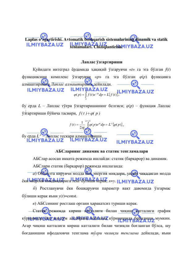  
 
 
 
Laplas o‘zgartirishi. Avtomatik boshqarish sistemalarining dinamik va statik 
tenlamalari. Chiziqlantirish. 
 
Лаплас ўзгартириши 
Қуйидаги интеграл ёрдамида ҳақиқий ўзгарувчи «t» га эга бўлган f(t) 
функциясини комплекс ўзгарувчи «p» га эга бўлган φ(p) функцияга 
алмаштиришга Лаплас алмаштириши дейилади. 







0
( )
( )
( )
L f t
dp
f t e
p
pt

, 
бу ерда L – Лаплас тўғри ўзгартиришининг белгиси; φ(p) – функция Лаплас 
ўзгартириши бўйича тасвири, 
( p )
f t( )

 







 

j
j
pt
p
L
p e dp
j
t
f





( )
( )
2
1
( )
1
, 
бу ерда L-1 – Лаплас тескари алмаштириши. 
 
АБСларнинг динамик ва статик тенгламалари 
АБСлар асосан иккита режимда ишлайди: статик (барқарор) ва динамик.  
АБСлари статик (барқарор) режимда ишлаганда: 
а) Объектга кирувчи модда ёки энергия миқдори, ундан чиқадиган модда 
ёки энергия миқдиқдорига тенг бўгиши керак, x=y.  
 б) Ростланувчи ёки бошқарувчи параметр вақт давомида ўзгармас 
бўлиши керак яъни y(t)=const.  
в) АБСсининг ростлаш органи ҳаракатсиз туриши керак. 
Статик режимда кириш катталиги билан чиқиш катталиги график 
кўринишда ёки маълум алгебраик тенглама кўринишида берилиши мумкин. 
Агар чиқиш катталиги кириш катталиги билан чизиқли боғланган бўлса, шу 
боғданишни ифодаловчи тенглама тўғри чизиқли тенглама дейилади, яъни 
