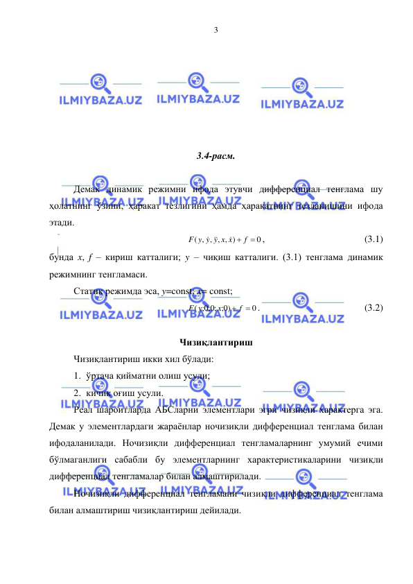  
 
3 
 
 
 
 
 
 
3.4-расм. 
 
Демак динамик режимни ифода этувчи дифференциал тенглама шу 
ҳолатнинг ўзини, ҳаракат тезлигини ҳамда ҳаракатнинг тезланишини ифода 
этади. 
0
( , , , , )
F y y y x x  f 

 
, 
 
 
 
 (3.1) 
бунда x, f – кириш катталиги; y – чиқиш катталиги. (3.1) тенглама динамик 
режимнинг тенгламаси. 
Статик режимда эса, y=const; x= const; 
0
0; )
;0;0;
(
 f 
x
F y
.  
 
 
 
 (3.2) 
 
Чизиқлантириш 
Чизиқлантириш икки хил бўлади: 
1. ўртача қийматни олиш усули; 
2. кичик оғиш усули. 
Реал шароитларда АБСларни элементлари эгри чизиқли характерга эга. 
Демак у элементлардаги жараёнлар ночизиқли дифференциал тенглама билан 
ифодаланилади. Ночизиқли дифференциал тенгламаларнинг умумий ечими 
бўлмаганлиги сабабли бу элементларнинг характеристикаларини чизиқли 
дифференциал тенгламалар билан алмаштирилади. 
Ночизиқли дифференциал тенгламани чизиқли дифференциал тенглама 
билан алмаштириш чизиқлантириш дейилади. 
