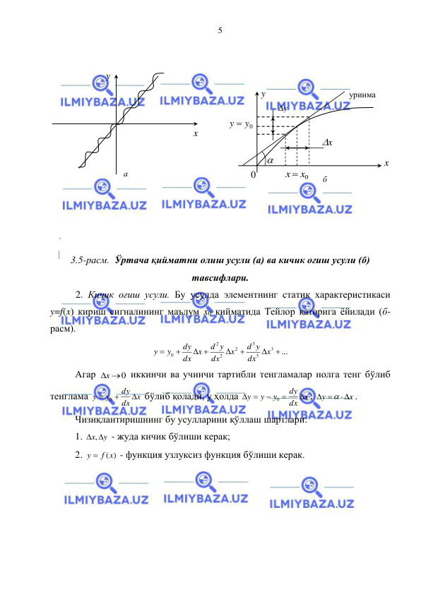  
 
5 
 
 
 
 
 
 
 
 
 
 
 
 
3.5-расм.  Ўртача қийматни олиш усули (а) ва кичик оғиш усули (б) 
тавсифлари. 
 2. Кичик оғиш усули. Бу усулда элементнинг статик характеристикаси 
y=f(x) кириш сигналининг маълум x0 қийматида Тейлор қаторига ёйилади (б-
расм). 
...
3
3
3
2
2
2
0




 


x
dx
d y
x
dx
d y
dx x
dy
y
y
 
Агар 
x 0
 иккинчи ва учинчи тартибли тенгламалар нолга тенг бўлиб 
тенглама 
x
dx
dy
y
y



0
 бўлиб қолади, у ҳолда 
x
dx
dy
y
y
y





0
; 
x
y

 

. 
Чизиқлантиришнинг бу усулларини қўллаш шартлари: 
1. 
x y
 ,
 - жуда кичик бўлиши керак; 
2. 
y  f (x)
 - функция узлуксиз функция бўлиши керак. 
y  
x  
а 
y  
0 
x  
уринма 
x  0x
 
x
  
y
  
y  y0
 
  
б 
