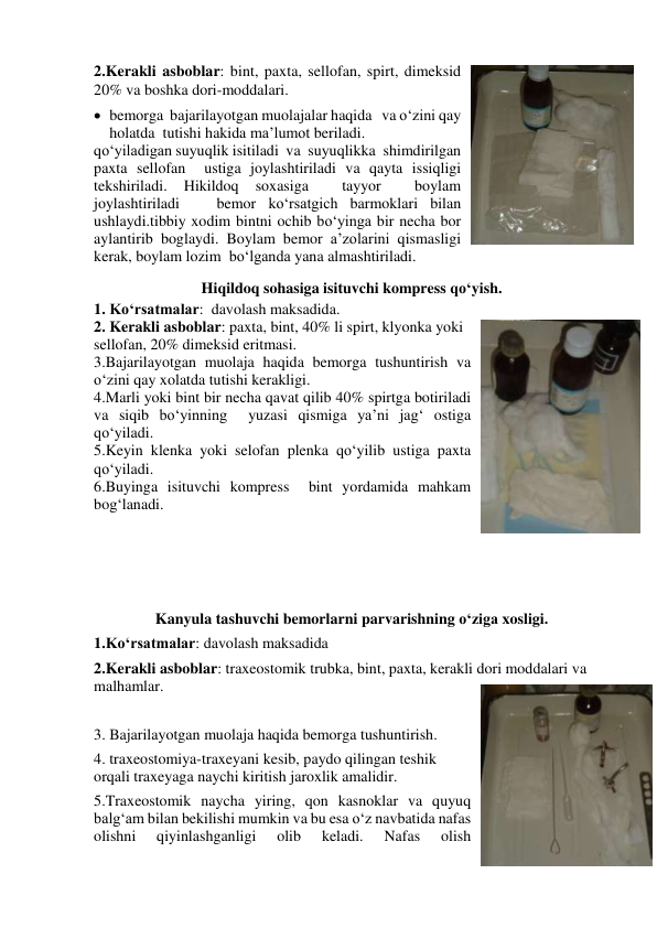 2.Kerakli asboblar: bint, paxta, sellofan, spirt, dimeksid 
20% va boshka dori-moddalari. 
 bemorga  bajarilayotgan muolajalar haqida   va o‘zini qay 
holatda  tutishi hakida ma’lumot beriladi. 
qo‘yiladigan suyuqlik isitiladi  va  suyuqlikka  shimdirilgan 
paxta sellofan  ustiga joylashtiriladi va qayta issiqligi 
tekshiriladi. 
Hikildoq 
soxasiga 
 
tayyor 
 
boylam  
joylashtiriladi   bemor ko‘rsatgich barmoklari bilan 
ushlaydi.tibbiy xodim bintni ochib bo‘yinga bir necha bor 
aylantirib boglaydi. Boylam bemor a’zolarini qismasligi 
kerak, boylam lozim  bo‘lganda yana almashtiriladi. 
Hiqildoq sohasiga isituvchi kompress qo‘yish. 
1. Ko‘rsatmalar:  davolash maksadida. 
2. Kerakli asboblar: paxta, bint, 40% li spirt, klyonka yoki 
sellofan, 20% dimeksid eritmasi. 
3.Bajarilayotgan muolaja haqida bemorga tushuntirish va 
o‘zini qay xolatda tutishi kerakligi. 
4.Marli yoki bint bir necha qavat qilib 40% spirtga botiriladi 
va siqib bo‘yinning  yuzasi qismiga ya’ni jag‘ ostiga 
qo‘yiladi. 
5.Keyin klenka yoki selofan plenka qo‘yilib ustiga paxta 
qo‘yiladi. 
6.Buyinga isituvchi kompress  bint yordamida mahkam 
bog‘lanadi. 
 
 
 
 
Kanyula tashuvchi bemorlarni parvarishning o‘ziga xosligi. 
1.Ko‘rsatmalar: davolash maksadida 
2.Kerakli asboblar: traxeostomik trubka, bint, paxta, kerakli dori moddalari va  
malhamlar. 
 
3. Bajarilayotgan muolaja haqida bemorga tushuntirish. 
4. traxeostomiya-traxeyani kesib, paydo qilingan teshik 
orqali traxeyaga naychi kiritish jaroxlik amalidir. 
5.Traxeostomik naycha yiring, qon kasnoklar va quyuq 
balg‘am bilan bekilishi mumkin va bu esa o‘z navbatida nafas 
olishni 
qiyinlashganligi 
olib 
keladi. 
Nafas 
olish 
